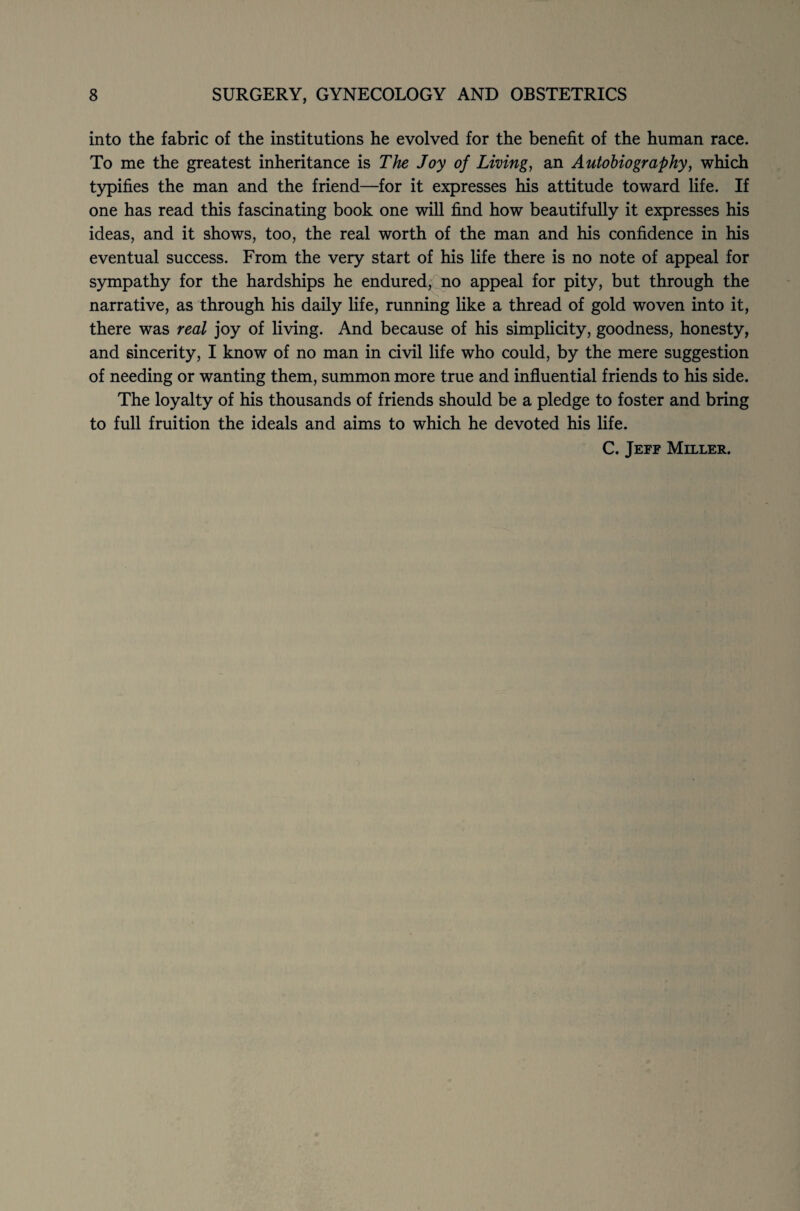 into the fabric of the institutions he evolved for the benefit of the human race. To me the greatest inheritance is The Joy of Living, an Autobiography, which typifies the man and the friend—for it expresses his attitude toward life. If one has read this fascinating book one will find how beautifully it expresses his ideas, and it shows, too, the real worth of the man and his confidence in his eventual success. From the very start of his life there is no note of appeal for sympathy for the hardships he endured, no appeal for pity, but through the narrative, as through his daily life, running like a thread of gold woven into it, there was real joy of living. And because of his simplicity, goodness, honesty, and sincerity, I know of no man in civil life who could, by the mere suggestion of needing or wanting them, summon more true and influential friends to his side. The loyalty of his thousands of friends should be a pledge to foster and bring to full fruition the ideals and aims to which he devoted his life. C. Jeff Miller.