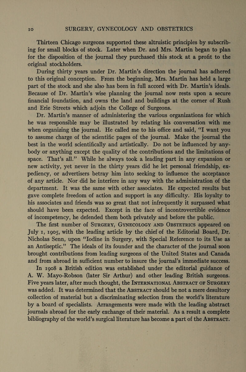 Thirteen Chicago surgeons supported these altruistic principles by subscrib¬ ing for small blocks of stock. Later when Dr. and Mrs. Martin began to plan for the disposition of the journal they purchased this stock at a profit to the original stockholders. During thirty years under Dr. Martin’s direction the journal has adhered to this original conception. From the beginning, Mrs. Martin has held a large part of the stock and she also has been in full accord with Dr. Martin’s ideals. Because of Dr. Martin’s wise planning the journal now rests upon a secure financial foundation, and owns the land and buildings at the corner of Rush and Erie Streets which adjoin the College of Surgeons. Dr. Martin’s manner of administering the various organizations for which he was responsible may be illustrated by relating his conversation with me when organizing the journal. He called me to his office and said, “I want you to assume charge of the scientific pages of the journal. Make the journal the best in the world scientifically and artistically. Do not be influenced by any¬ body or anything except the quality of the contributions and the limitations of space. That’s all.” While he always took a leading part in any expansion or new activity, yet never in the thirty years did he let personal friendship, ex¬ pediency, or advertisers betray him into seeking to influence the acceptance of any article. Nor did he interfere in any way with the administration of the department. It was the same with other associates. He expected results but gave complete freedom of action and support in any difficulty. His loyalty to his associates and friends was so great that not infrequently it surpassed what should have been expected. Except in the face of incontrovertible evidence of incompetency, he defended them both privately and before the public. The first number of Surgery, Gynecology and Obstetrics appeared on July i, 1905, with the leading article by the chief of the Editorial Board, Dr. Nicholas Senn, upon “Iodine in Surgery, with Special Reference to its Use as an Antiseptic.” The ideals of its founder and the character of the journal soon brought contributions from leading surgeons of the United States and Canada and from abroad in sufficient number to insure the journal’s immediate success. In 1908 a British edition was established under the editorial guidance of A. W. Mayo-Robson (later Sir Arthur) and other leading British surgeons. Five years later, after much thought, the International Abstract of Surgery was added. It was determined that the Abstract should be not a mere desultory collection of material but a discriminating selection from the world’s literature by a board of specialists. Arrangements were made with the leading abstract journals abroad for the early exchange of their material. As a result a complete bibliography of the world’s surgical literature has become a part of the Abstract.