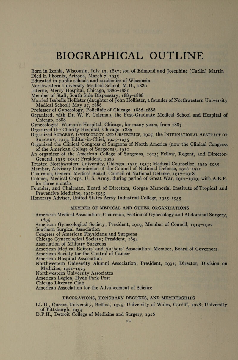 BIOGRAPHICAL OUTLINE Born in Ixonia, Wisconsin, July 13, 1857; son of Edmond and Josephine (Carlin) Martin Died in Phoenix, Arizona, March 7, 1935 Educated in public schools and academies of Wisconsin Northwestern University Medical School, M.D., 1880 Interne, Mercy Hospital, Chicago, 1880-1881 Member of Staff, South Side Dispensary, 1883-1888 Married Isabelle Hollister (daughter of John Hollister, a founder of Northwestern University Medical School) May 27, 1886 Professor of Gynecology, Policlinic of Chicago, 1886-1888 Organized, with Dr. W. F. Coleman, the Post-Graduate Medical School and Hospital of Chicago, 1888 Gynecologist, Woman’s Hospital, Chicago, for many years, from 1887 Organized the Charity Hospital, Chicago, 1889 Organized Surgery, Gynecology and Obstetrics, 1905; the International Abstract of Surgery, 1913; Editor-in-Chief, 1905-1935 Organized the Clinical Congress of Surgeons of North America (now the Clinical Congress of the American College of Surgeons), 1910 An organizer of the American College of Surgeons, 1913; Fellow, Regent, and Director- General, 1913-1935; President, 1929 Trustee, Northwestern University, Chicago, 1921-1931; Medical Counsellor, 1929-1935 Member, Advisory Commission of the Council of National Defense, 1916-1921 Chairman, General Medical Board, Council of National Defense, 1917-1918 Colonel, Medical Corps, U. S. Army, during period of Great War, 1917-1919; with A.E.F. for three months Founder, and Chairman, Board of Directors, Gorgas Memorial Institute of Tropical and Preventive Medicine, 1921-1935 Honorary Adviser, United States Army Industrial College, 1925-1935 MEMBER OF MEDICAL AND OTHER ORGANIZATIONS American Medical Association; Chairman, Section of Gynecology and Abdominal Surgery, 1895 American Gynecological Society; President, 1919; Member of Council, 1919-1922 Southern Surgical Association Congress of American Physicians and Surgeons Chicago Gynecological Society; President, 1894 Association of Military Surgeons American Medical Editors’ and Authors’ Association; Member, Board of Governors American Society for the Control of Cancer American Hospital Association Northwestern University Alumni Association; President, 1931; Director, Division on Medicine, 1921-1923 Northwestern University Associates American Legion, Hyde Park Post Chicago Literary Club American Association for the Advancement of Science DECORATIONS, HONORARY DEGREES, AND MEMBERSHIPS LL.D., Queens University, Belfast, 1925; University of Wales, Cardiff, 1928; University of Pittsburgh, 1933 D.P.H., Detroit College of Medicine and Surgery, 1926