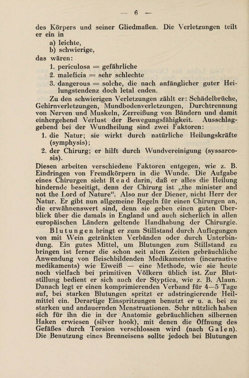 des Körpers und seiner Gliedmaßen. Die Verletzungen teilt er ein in a) leichte, b) schwierige, das wären: 1. periculosa = gefährliche 2. maleficia = sehr schlechte 3. dangerous = solche, die nach anfänglicher guter Hei¬ lungstendenz doch letal enden. Zu den schwierigen Verletzungen zählt er: Schädelbrüche, Gehirnverletzungen, Mundbodenverletzungen, Durchtrennung von Nerven und Muskeln, Zerreißung von Bändern und damit einhergehend Verlust der Bewegungsfähigkeit. Ausschlag¬ gebend bei der Wundheilung sind zwei Faktoren: 1. die Natur; sie wirkt durch natürliche Heilungskräfte (symphysis); 2. der Chirurg; er hilft durch Wundvereinigung (syssarco- sis). Diesen arbeiten verschiedene Faktoren entgegen, wie z. B. Eindringen von Fremdkörpern in die Wunde. Die Aufgabe eines Chirurgen sieht Read darin, daß er alles die Heilung hindernde beseitigt, denn der Chirurg ist ,,the minister and not the Lord of Nature“. Also nur der Diener, nicht Herr der Natur. Er gibt nun allgemeine Regeln für einen Chirurgen an, die erwähnenswert sind, denn sie geben einen guten Über¬ blick über die damals in England und auch sicherlich in allen europäischen Ländern geltende Handhabung der Chirurgie. Blutungen bringt er zum Stillstand durch Auflegungen von mit Wein getränkten Verbänden oder durch Unterbin¬ dung. Ein gutes Mittel, um Blutungen zum Stillstand zu bringen ist ferner die schon seit alten Zeiten gebräuchliche Anwendung von fleischbildenden Medikamenten (incarnative medikaments) wie Eiweiß — eine Methode, wie sie heute noch vielfach bei primitiven Völkern üblich ist. Zur Blut¬ stillung bedient er sich auch der Styptica, wie z. B. Alaun. Danach legt er einen komprimierenden Verband für 4—5 Tage auf, bei starken Blutungen spritzt er adstringierende Heil¬ mittel ein. Derartige Einspritzungen benutzt er u. a. bei zu starken und andauernden Menstruationen. Sehr nützlich haben sich für ihn die in der Anatomie gebräuchlichen silbernen Haken erwiesen (silver hook), mit denen die Öffnung des Gefäßes durch Torsion verschlossen wird (nach Galen). Die Benutzung eines Brenneisens sollte jedoch bei Blutungen