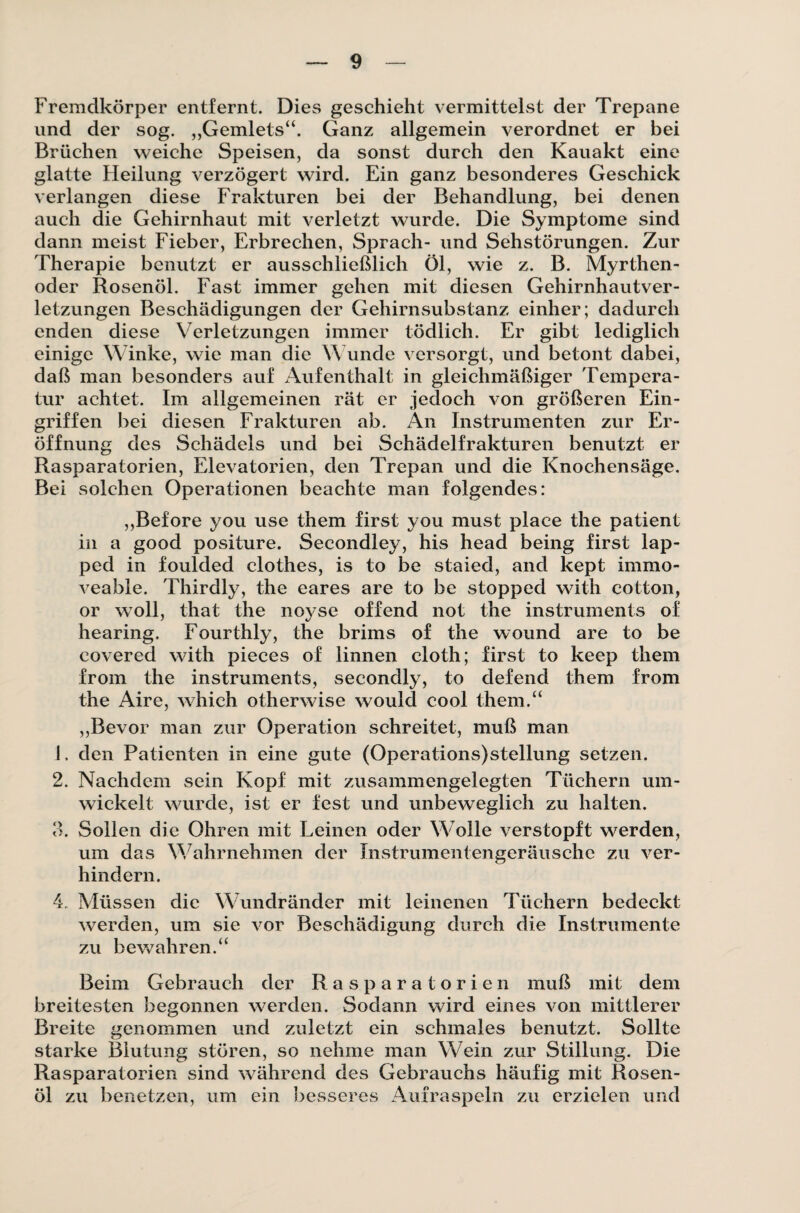 Fremdkörper entfernt. Dies geschieht vermittelst der Trepane und der sog. „Gemlets“. Ganz allgemein verordnet er bei Brüchen weiche Speisen, da sonst durch den Kauakt eine glatte Heilung verzögert wird. Ein ganz besonderes Geschick verlangen diese Frakturen bei der Behandlung, bei denen auch die Gehirnhaut mit verletzt wurde. Die Symptome sind dann meist Fieber, Erbrechen, Sprach- und Sehstörungen. Zur Therapie benutzt er ausschließlich Öl, wie z. B. Myrthen- oder Rosenöl. Fast immer gehen mit diesen Gehirnhautver¬ letzungen Beschädigungen der Gehirnsubstanz einher; dadurch enden diese Verletzungen immer tödlich. Er gibt lediglich einige Winke, wie man die Wunde versorgt, und betont dabei, daß man besonders auf Aufenthalt in gleichmäßiger Tempera¬ tur achtet. Im allgemeinen rät er jedoch von größeren Ein¬ griffen bei diesen Frakturen ab. An Instrumenten zur Er¬ öffnung des Schädels und bei Schädelfrakturen benutzt er Rasparatorien, Elevatorien, den Trepan und die Knochensäge. Bei solchen Operationen beachte man folgendes: ,,Before you use them first you must place the patient in a good positure. Secondley, his head being first lap- ped in foulded clothes, is to be staied, and kept immo- veable. Thirdly, the eares are to be stopped with cotton, or woll, that the noyse offend not the instruments of hearing. Fourthly, the brims of the wound are to be covered with pieces of linnen cloth; first to keep them from the instruments, secondly, to defend them from the Aire, which otherwise wouid cool them.“ ,,Bevor man zur Operation schreitet, muß man 1. den Patienten in eine gute (Operations)stellung setzen. 2. Nachdem sein Kopf mit zusammengelegten Tüchern um¬ wickelt wurde, ist er fest und unbeweglich zu halten. 3. Sollen die Ohren mit Leinen oder Wolle verstopft werden, um das Wahrnehmen der Instrumentengeräusche zu ver¬ hindern. 4. Müssen die Wundränder mit leinenen Tüchern bedeckt werden, um sie vor Beschädigung durch die Instrumente zu bewahren.“ Beim Gebrauch der Rasparatorien muß mit dem breitesten begonnen werden. Sodann wird eines von mittlerer Breite genommen und zuletzt ein schmales benutzt. Sollte starke Blutung stören, so nehme man Wein zur Stillung. Die Rasparatorien sind während des Gebrauchs häufig mit Rosen¬ öl zu benetzen, um ein besseres Aufraspeln zu erzielen und