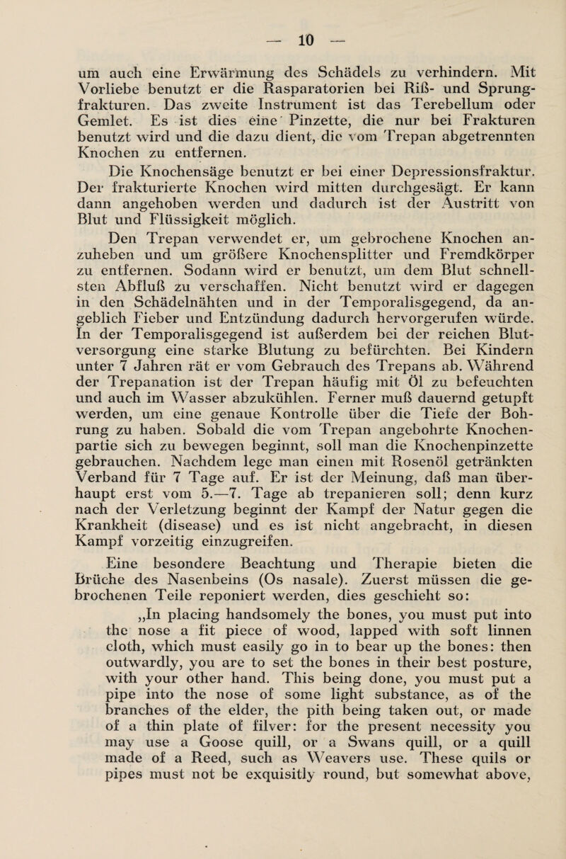 um auch eine Erwärmung des Schädels zu verhindern. Mit Vorliebe benutzt er die Rasparatorien bei Riß- und Sprung¬ frakturen. Das zweite Instrument ist das Terebellum oder Gemlet. Es ist dies eine Pinzette, die nur bei Frakturen benutzt wird und die dazu dient, die vom Trepan abgetrennten Knochen zu entfernen. Die Knochensäge benutzt er bei einer Depressionsfraktur. Der frakturierte Knochen wird mitten durchgesägt. Er kann dann angehoben werden und dadurch ist der Austritt von Blut und Flüssigkeit möglich. Den Trepan verwendet er, um gebrochene Knochen an¬ zuheben und um größere Knochensplitter und Fremdkörper zu entfernen. Sodann wird er benutzt, um dem Blut schnell¬ sten Abfluß zu verschaffen. Nicht benutzt wird er dagegen in den Schädelnähten und in der Temporalisgegend, da an¬ geblich Fieber und Entzündung dadurch hervorgerufen würde. In der Temporalisgegend ist außerdem bei der reichen Blut¬ versorgung eine starke Blutung zu befürchten. Bei Kindern unter 7 Jahren rät er vom Gebrauch des Trepans ab. Während der Trepanation ist der Trepan häufig mit Öl zu befeuchten und auch im Wasser abzukühlen. Ferner muß dauernd getupft werden, um eine genaue Kontrolle über die Tiefe der Boh¬ rung zu haben. Sobald die vom Trepan angebohrte Knochen¬ partie sich zu bewegen beginnt, soll man die Knochenpinzette gebrauchen. Nachdem lege man einen mit Rosenöl getränkten Verband für 7 Tage auf. Er ist der Meinung, daß man über¬ haupt erst vom 5.—7. Tage ab trepanieren soll; denn kurz nach der Verletzung beginnt der Kampf der Natur gegen die Krankheit (disease) und es ist nicht angebracht, in diesen Kampf vorzeitig einzugreifen. Eine besondere Beachtung und Therapie bieten die Brüche des Nasenbeins (Os nasale). Zuerst müssen die ge¬ brochenen Teile reponiert werden, dies geschieht so: „In placing handsomely the bones, you must put into the nose a fit piece of wood, lapped with soft linnen cloth, which must easily go in to bear up the bones: then outwardly, you are to set the bones in their best posture, with your other hand. This being done, you must put a pipe into the nose of some light substance, as of the branches of the elder, the pith being taken out, or made of a thin plate of filver: for the present necessity you may use a Goose quill, or a Swans quill, or a quill made of a Reed, such as Weavers use. These quils or pipes must not be exquisitly round, but somewhat above,