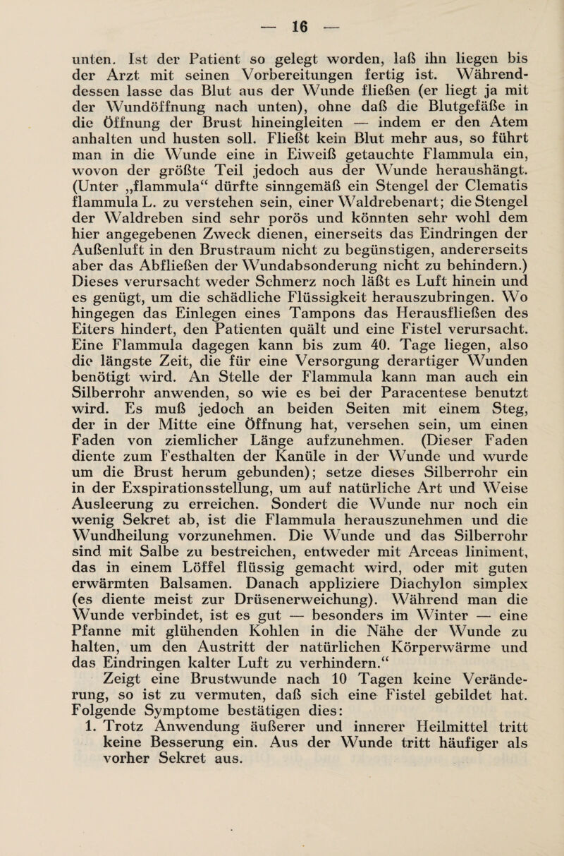 unten. Ist der Patient so gelegt worden, laß ihn liegen bis der Arzt mit seinen Vorbereitungen fertig ist. Während¬ dessen lasse das Blut aus der Wunde fließen (er liegt ja mit der Wundöffnung nach unten), ohne daß die Blutgefäße in die Öffnung der Brust hineingleiten — indem er den Atem anhalten und husten soll. Fließt kein Blut mehr aus, so führt man in die Wunde eine in Eiweiß getauchte Flammula ein, wovon der größte Teil jedoch aus der Wunde heraushängt. (Unter ,,flammula“ dürfte sinngemäß ein Stengel der Clematis flammula L. zu verstehen sein, einer Waldrebenart; die Stengel der Waldreben sind sehr porös und könnten sehr wohl dem hier angegebenen Zweck dienen, einerseits das Eindringen der Außenluft in den Brustraum nicht zu begünstigen, andererseits aber das Abfließen der Wundabsonderung nicht zu behindern.) Dieses verursacht weder Schmerz noch läßt es Luft hinein und es genügt, um die schädliche Flüssigkeit herauszubringen. Wo hingegen das Einlegen eines Tampons das Herausfließen des Eiters hindert, den Patienten quält und eine Fistel verursacht. Eine Flammula dagegen kann bis zum 40. Tage liegen, also die längste Zeit, die für eine Versorgung derartiger Wunden benötigt wird. An Stelle der Flammula kann man auch ein Silberrohr anwenden, so wie es bei der Paracentese benutzt wird. Es muß jedoch an beiden Seiten mit einem Steg, der in der Mitte eine Öffnung hat, versehen sein, um einen Faden von ziemlicher Länge aufzunehmen. (Dieser Faden diente zum Festhalten der Kanüle in der Wunde und wurde um die Brust herum gebunden); setze dieses Silberrohr ein in der Exspirationsstellung, um auf natürliche Art und Weise Ausleerung zu erreichen. Sondert die Wunde nur noch ein wenig Sekret ab, ist die Flammula herauszunehmen und die Wundheilung vorzunehmen. Die Wunde und das Silberrohr sind mit Salbe zu bestreichen, entweder mit Arceas liniment, das in einem Löffel flüssig gemacht wird, oder mit guten erwärmten Balsamen. Danach appliziere Diachylon simplex (es diente meist zur Drüsenerweichung). Während man die Wunde verbindet, ist es gut — besonders im Winter — eine Pfanne mit glühenden Kohlen in die Nähe der Wunde zu halten, um den Austritt der natürlichen Körperwärme und das Eindringen kalter Luft zu verhindern.“ Zeigt eine Brustwunde nach 10 Tagen keine Verände¬ rung, so ist zu vermuten, daß sich eine Fistel gebildet hat. Folgende Symptome bestätigen dies: 1. Trotz Anwendung äußerer und innerer Heilmittel tritt keine Besserung ein. Aus der Wunde tritt häufiger als vorher Sekret aus.