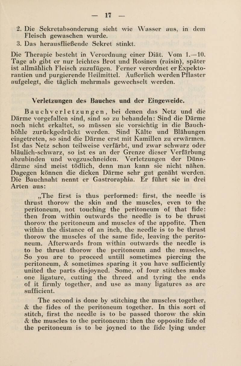 2. Die Sekretabsonderung sieht wie Wasser aus, in dem Fleisch gewaschen wurde. 3. Das herausfließende Sekret stinkt. Die Therapie besteht in Verordnung einer Diät. Vom 1.—10. Tage ab gibt er nur leichtes Brot und Rosinen (raisin), später ist allmählich Fleisch zuzufügen. Ferner verordnet erExpekto- rantien und purgierende Heilmittel. Äußerlich werden Pflaster aufgelegt, die täglich mehrmals gewechselt werden. Verletzungen des Bauches und der Eingeweide. Bauch Verletzungen, bei denen das Netz und die Därme vorgefallen sind, sind so zu behandeln: Sind die Därme noch nicht erkaltet, so müssen sie vorsichtig in die Bauch¬ höhle zurückgedrückt werden. Sind Kälte und Blähungen eingetreten, so sind die Därme erst mit Kamillen zu erwärmen. Ist das Netz schon teilweise verfärbt, und zwar schwarz oder bläulich-schwarz, so ist es an der Grenze dieser Verfärbung abzubinden und wegzuschneiden. Verletzungen der Dünn¬ därme sind meist tödlich, denn man kann sie nicht nähen. Dagegen können die dicken Därme sehr gut genäht werden. Die Bauchnaht nennt er Gastroraphia. Er führt sie in drei Arten aus: „The first is thus performed: first, the needle is thrust thorow the skin and the muscles, even to the peritoneum, not touching the peritoneum of that fide: then from within outwards the needle is to be thrust thorow the peritoneum and muscles of the appofite. Then within the distance of an inch, the needle is to be thrust thorow the muscles of the same fide, leaving the perito¬ neum, Afterwards from within outwards the needle is to be thrust thorow the peritoneum and the muscles, So you are to proceed untill sometimes piercing the peritoneum, & sometimes sparing it you have sufficiently united the parts disjoyned. Some, of four stitches malce one ligature, cutting the threed and tyring the ends of it firmly together, and use as many ligatures as are sufficient. The second is done by stitching the muscles together, & the fides of the peritoneum together. In this sort of stitch, first the needle is to be passed thorow the skin & the muscles to the peritoneum: then the opposite fide of the peritoneum is to be joyned to the fide lying uncler