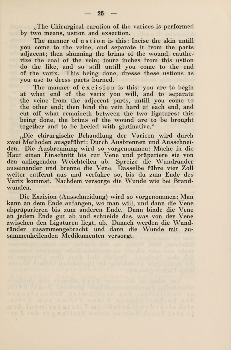 26 „The Chirurgical curation of the varices is performed by two means, ustion and exsection. The manner of ustion is this: Incise the skin untill you come to the veine, and separate it from the parts adjacent; then shunning the brims of the wound, cauthe- rize the coal of the vein; foure inches from this ustion do the like, and so still untill you come to the end of the varix. This being done, dresse these ustions as you use to dress parts burned. The manner of e x c i s i o n is this: you are to begin at what end of the varix you will, and to separate the veine from the adjecent parts, untill you come to the other end; then bind the vein hard at each end, and cut off what remaineth between the two ligatures: this being done, the brims of the wound are to be brought together and to be heeled with glutinative.“ „Die chirurgische Behandlung der Varicen wird durch zwei Methoden ausgeführt: Durch Ausbrennen und Ausschnei¬ den. Die Ausbrennung wird so vorgenommen: Mache in die Haut einen Einschnitt bis zur Vene und präpariere sie von den anliegenden Weichteilen ab. Spreize die Wundränder auseinander und brenne die Vene. Dasselbe führe vier Zoll weiter entfernt aus und verfahre so, bis du zum Ende des Varix kommst. Nachdem versorge die Wunde wie bei Brand¬ wunden. Die Exzision (Ausschneidung) wird so vorgenommen: Man kann an dem Ende anfangen, wo man will, und dann die Vene abpräparieren bis zum anderen Ende. Dann binde die Vene an jedem Ende gut ab und schneide das, was von der Vene zwischen den Ligaturen liegt, ab. Danach werden die Wund¬ ränder zusammengebracht und dann die Wunde mit zu¬ sammenheilenden Medikamenten versorgt.