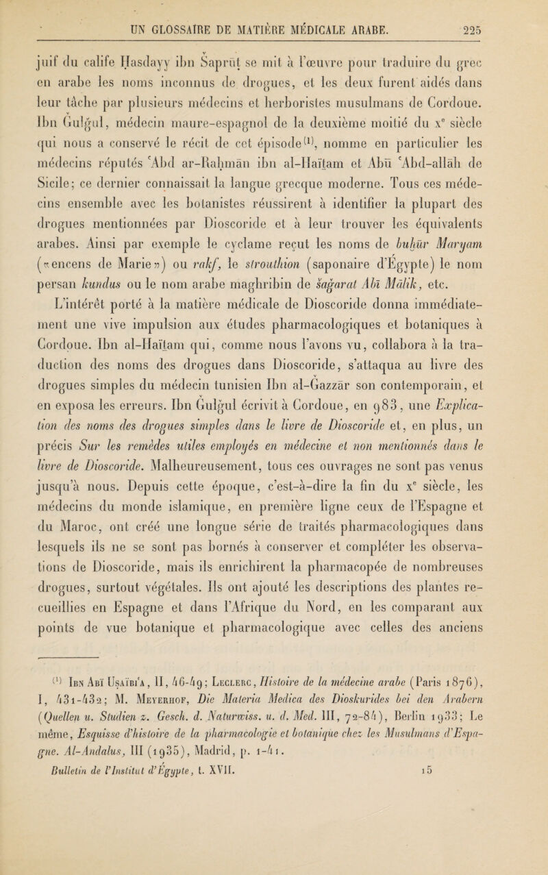 v juif du calife Hasdayy ibn Saprïit se mit à l’œuvre pour traduire du grec en arabe les noms inconnus de drogues, et les deux furent aidés dans leur tâche par plusieurs médecins et herboristes musulmans de Cordoue. V Ibn Gulgul, médecin maure-espagnol de la deuxième moitié du xe siècle qui nous a conservé le récit de cet épisode nomme en particulier les médecins réputés cAbd ar-Rabmàn ibn al-IIaïtam et Abu A b d-allah de Sicile; ce dernier connaissait la langue grecque moderne. Tous ces méde¬ cins ensemble avec les botanistes réussirent à identifier la plupart des drogues mentionnées par Dioscoride et à leur trouver les équivalents arabes. Ainsi par exemple le cyclame reçut les noms de buhür Maryam (^encens de Marie») ou rakf, le strouthion (saponaire d’Égypte) le nom persan kundus ou le nom arabe maghribin de sagarat Ain Màlik, etc. L’intérêt porté à la matière médicale de Dioscoride donna immédiate¬ ment une vive impulsion aux études pharmacologiques et botaniques à Cordoue. Ibn al-Haïtam qui, comme nous l’avons aui, collabora à la tra¬ duction des noms des drogues dans Dioscoride, s’attaqua au livre des V drogues simples du médecin tunisien Ibn al-Gazzâr son contemporain, et V en exposa les erreurs. Ibn Gulgul écrivit à Cordoue, en q83, une Explica¬ tion des noms des drogues simples dans le livre de Dioscoride et, en plus, un précis Sur les remèdes utiles employés en médecine et non mentionnés dans le livre de Dioscoride. Malheureusement, tous ces ouvrages ne sont pas venus jusqu’à nous. Depuis cette époque, c’est-à-dire la fin du xe siècle, les médecins du monde islamique, en première ligne ceux de l’Espagne et du Maroc, ont créé une longue série de traités pharmacologiques dans lesquels ils ne se sont pas bornés à conserver et compléter les observa¬ tions de Dioscoride, mais ils enrichirent la pharmacopée de nombreuses drogues, surtout végétales. Ils ont ajouté les descriptions des plantes re¬ cueillies en Espagne et dans l’Afrique du Nord, en les comparant aux points de vue botanique et pharmacologique avec celles des anciens (1) Ibn AbI Usaïbi'a, II, 46-49; Leclerc, Histoire de la médecine arabe (Paris 1876), I, 431-432; M. Meveriiof, Die Maieria Medica des Dioshurides bei den Arabern (Quellen u. Studien z. Gesch. d. Naturwiss. u. d. Med. III, 72-84), Berlin 1933 ; Le même, Esquisse d’histoire de la pharmacologie et botanique chez les Musulmans d’Espa¬ gne. Al-Andalus, III (1985), Madrid, p. 1 -4 1. r Bulletin de l’Institut d’Egypte, t. XVII. i5