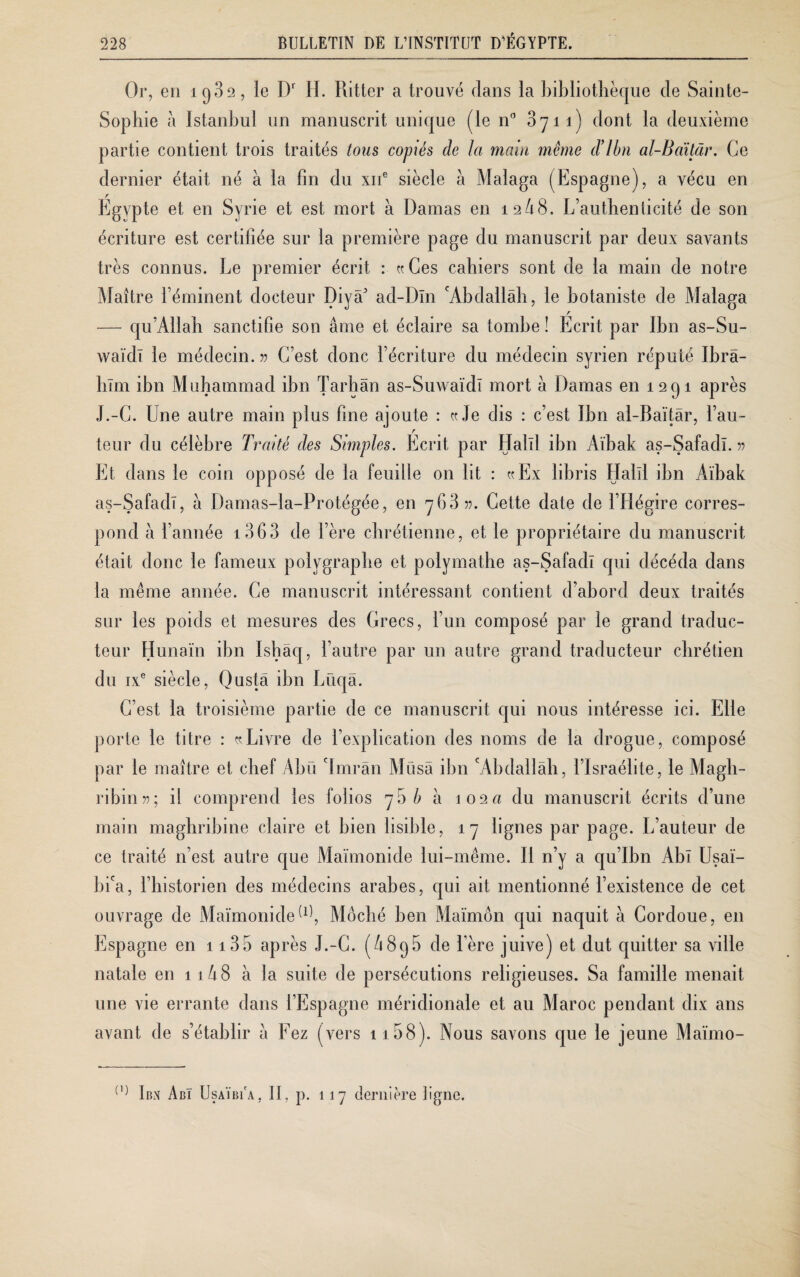 Or, en iq32, le Dr H. Ritter a trouvé dans la bibliothèque de Sainte- Sophie à Istanbul un manuscrit unique (le n° 3yii) dont la deuxième partie contient trois traités tous copiés de Ici main même cVlbn al-Baïtâr. Ce dernier était né a la fin du xne siècle à Malaga (Espagne), a vécu en Egypte et en Syrie et est mort à Damas en 12/18. L’authenticité de son écriture est certifiée sur la première page du manuscrit par deux savants très connus. Le premier écrit : «Ces cahiers sont de la main de notre Maître l’éminent docteur Diyâ’ acl-Dln 'Abdallah, le botaniste de Malaga r — qu’Allah sanctifie son âme et éclaire sa tombe! Ecrit par Ibn as-Su- waïdl le médecin. » C’est donc l’écriture du médecin syrien réputé Ibrâ¬ hîm ibn Muhammad ibn Tarbân as-Suwaïdî mort à Damas en 1291 après J.-C. Une autre main plus fine ajoute : «Je dis : c’est Ibn al-Baïtâr, l’au- r teur du célèbre Traité des Simples. Ecrit par Halïl ibn Aïbak as-Safadï. » Et dans le coin opposé de la feuille on lit : «Ex libris Halïl ibn Aïbak as-Safadï, à Damas-la-Protégée, en 763 ». Cette date de l’Hégire corres¬ pond à l’année 1363 de l’ère chrétienne, et le propriétaire du manuscrit était donc le fameux polygraphe et polymathe as-Safadï qui décéda dans la même année. Ce manuscrit intéressant contient d’abord deux traités sur les poids et mesures des Grecs, l’un composé par le grand traduc¬ teur Hunaïn ibn Isbâq, l’autre par un autre grand traducteur chrétien du ixe siècle, Qustâ ibn Lüqâ. C’est la troisième partie de ce manuscrit qui nous intéresse ici. Elle porte le titre : «Livre de l’explication des noms de la drogue, composé par le maître et chef Abu 'Imrân Musâ ibn 'Abdallah, l’Israélite, le Magh- ribin»; il comprend les folios 75 b à 102a du manuscrit écrits d’une main maghribine claire et bien lisible, 17 lignes par page. L’auteur de ce traité n’est autre que Maimonide lui-même. Il n’y a qu’Ibn Abï Usaï- bi'a, l’iiistorien des médecins arabes, qui ait mentionné l’existence de cet ouvrage de Maïmonide(1^, Môché ben Maïmôn qui naquit à Cordoue, en Espagne en 1135 après J.-C. (/189b de l’ère juive) et dut quitter sa ville natale en 11A 8 à la suite de persécutions religieuses. Sa famille menait une vie errante dans l’Espagne méridionale et au Maroc pendant dix ans avant de s’établir i\ Fez (vers 1158). Nous savons que le jeune Maïmo- 0; Ibn Abi Usaïbi'a, II, p. 117 dernière ligne.