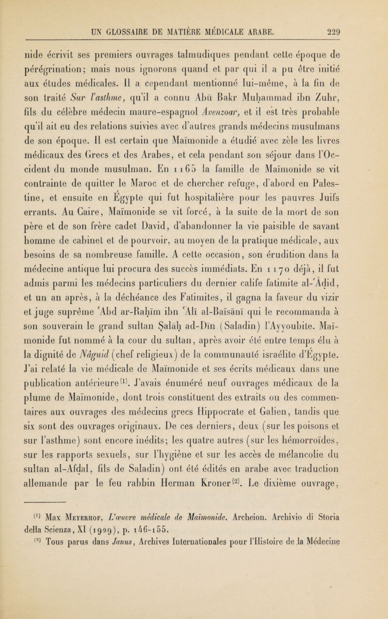 nide écrivit ses premiers ouvrages talmudiques pendant cette époque de pérégrination; mais nous ignorons quand et par qui il a pu être initié aux études médicales. Il a cependant mentionné lui-même, à la fin de son traité Sur l’asthme, qu’il a connu Abu Bakr Muhammad ibn Zuhr, fils du célèbre médecin maure-espagnol Avenzoar, et il est très probable qu’il ait eu des relations suivies avec d’autres grands médecins musulmans de son époque. Il est certain que Maimonide a étudié avec zèle les livres médicaux des Grecs et des Arabes, et cela pendant son séjour dans l’Oc¬ cident du monde musulman. En 116 5 la famille de Maimonide se vit contrainte de quitter le Maroc et de chercher refuge, cl’abord en Pales- r tine, et ensuite en Egypte qui fut hospitalière pour les pauvres Juifs errants. Au Caire, Maimonide se vit forcé, à la suite de la mort de son père et de son frère cadet David, d’abandonner la vie paisible de savant homme de cabinet et de pourvoir, au moyen de la pratique médicale, aux besoins de sa nombreuse famille. A cette occasion, son érudition dans la médecine antique lui procura des succès immédiats. En 1170 déjà, il fut admis parmi les médecins particuliers du dernier calife fatimite al-'Àdid, et un an après, à la déchéance des Fatimites, il gagna la faveur du vizir et juge suprême cAbd ar-Rahlm ibn cAlï al-Baïsânï qui le recommanda à son souverain le grand sultan Salah ad-Dln (Saladin) i’Ayvoubite. Mai¬ monide fut nommé à la cour du sultan, après avoir été entre temps élu à la dignité de Nâguid (chef religieux) de la communauté Israélite d’Égypte. J’ai relaté la vie médicale de Maimonide et ses écrits médicaux dans une publication antérieureW. J’avais énuméré neuf ouvrages médicaux de la plume de Maimonide, dont trois constituent des extraits ou des commen¬ taires aux ouvrages des médecins grecs Hippocrate et Galien, tandis que six sont des ouvrages originaux. De ces derniers, deux (sur les poisons et sur l’asthme) sont encore inédits; les quatre autres (sur les hémorroïdes, sur les rapports sexuels, sur l’hygiène et sur les accès de mélancolie du sultan al-Afdal, fils de Saladin) ont été édités en arabe avec traduction allemande par le feu rabbin Herman Kroner^b Le dixième ouvrage, (1) Max Meyeriiof, L’œuvre médicale de Maimonide. Archeion. Archivio di Storia délia Scienza, XI (1929), p. 146-155. (2) Tous parus dans Janus, Archives Internationales pour l’Histoire de la Médecine