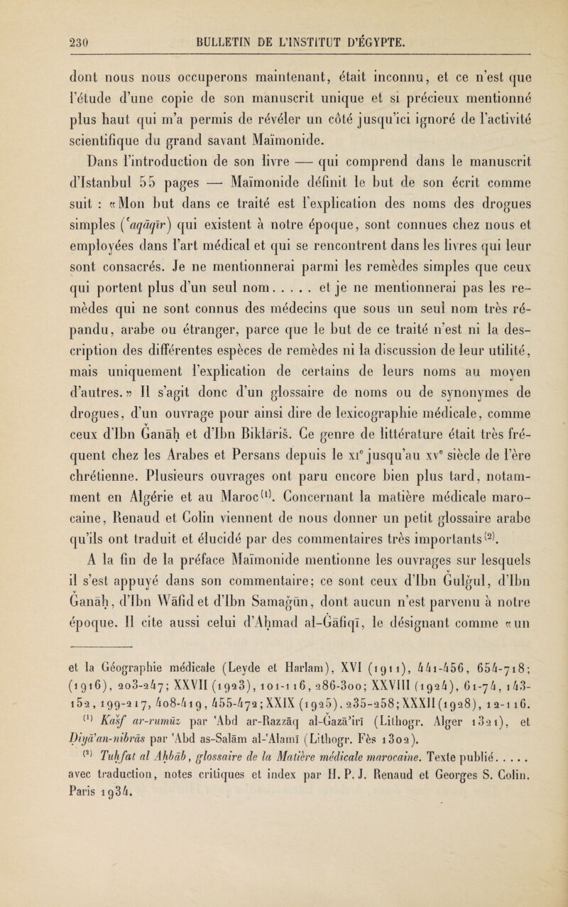 dont nous nous occuperons maintenant, était inconnu, et ce n’est que l’étude d’une copie de son manuscrit unique et si précieux mentionné plus haut, qui m’a permis de révéler un côté jusqu’ici ignoré de l’activité scientifique du grand savant Maïmonide. Dans l’introduction de son livre — qui comprend dans le manuscrit d’Istanbul 55 pages — Maïmonide définit le but de son écrit comme suit : ((Mon but dans ce traité est l’explication des noms des drogues simples (caqàqlr) qui existent à notre époque, sont connues chez nous et employées dans l’art médical et qui se rencontrent dans les livres qui leur sont consacrés. Je ne mentionnerai parmi les remèdes simples que ceux qui portent plus d’un seul nom.et je ne mentionnerai pas les re¬ mèdes qui ne sont connus des médecins que sous un seul nom très ré¬ pandu, arabe ou étranger, parce que le but de ce traité n’est ni la des¬ cription des différentes espèces de remèdes ni la discussion de leur utilité, mais uniquement l’explication de certains de leurs noms au moyen d’autres, v II s’agit donc d’un glossaire de noms ou de synonymes de drogues, d’un ouvrage pour ainsi dire de lexicographie médicale, comme ceux d’ibn Ganâh et d’Ibn Biklâris. Ce genre de littérature était très fré¬ quent chez les Arabes et Persans depuis le xi® jusqu’au xve siècle de Père chrétienne. Plusieurs ouvrages ont paru encore bien plus tard, notam¬ ment en Algérie et au Maroc G). Concernant la matière médicale maro¬ caine, Renaud et Colin viennent de nous donner un petit glossaire arabe qu’ils ont traduit et élucidé par des commentaires très importants^. A la fin de la préface Maïmonide mentionne les ouvrages sur lesquels il s’est appuyé dans son commentaire; ce sont ceux d’Ibn Gulgul, d’Ibn Ganâh, d’Ibn Wâfidet d’ibn Samagün, dont aucun n’est parvenu a notre époque, il cite aussi celui d’Ahmad al-Gâfiqï, le désignant comme ((lin et la Géographie médicale (Leyde et Harlam), XVI (1911), 441 -456, 65/1-718; (1916), 2o3-2Y7; XXVII (1923), 101-116, 286-300; XXVIII (192/1), 61-7/1, 1 43- 152 , 199-2 17, 4o8-4 19 , 455-472 ; XXIX (1925), 235-258;XXXII (1928), 12-116. (1) Kasf ar-rumüz par 'Abd ar-Razzâq al-Gazâ’irï (Lilliogr. Alger 1821), et % à’an-nibràs par 'Abd as-Salâm al-'Alaml (Litbogr. Fès i3o2). (2) Tulifat al Ahbdb, glossaire cle la Matière médicale marocaine. Texte publié. avec traduction, notes critiques et index par H. P. J. Renaud et Georges S. Colin. Paris iq34.