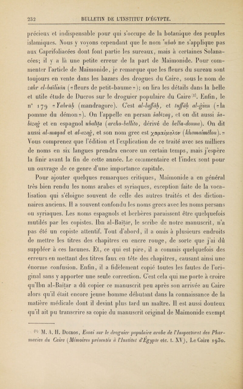 précieux et indispensable pour qui s’occupe de la botanique des peuples islamiques. Nous y voyons cependant que le nom cubab ne s’applique pas aux Caprifoliacées dont font partie les sureaux, mais à certaines Solana¬ cées; il y a là une petite erreur de la part de Maimonide. Pour com¬ menter l’article de Maimonide, je remarque que les fleurs du sureau sont toujours en vente dans les bazars des drogues du Caire, sous le nom de zahr el-baïliscin (kfleurs de petit-baume »); on lira les détails dans la belle et utile étude de Ducros sur le droguier populaire du Caire Enfin, le n° 179 «Yabrüh (mandragore). C’est al-luffâh, et tufjfdh al-ginn («Ta pomme du démon»). On l’appelle en persan sabïzaq, et on dit aussi sa- bïzag et en espagnol uballta (archo-bellito, dérivé de beüa-donnay On dit aussi al-maqad et al-azag, et son nom grec est mipriAov (khamaimêlori). r> Vous comprenez que l’édition et l’explication de ce traité avec ses milliers de noms en six langues prendra encore un certain temps, mais j’espère la finir avant la fin de cette année. Le commentaire et l’index sont pour un ouvrage de ce genre d’une importance capitale. Pour ajouter quelques remarques critiques, Maimonide a en général très bien rendu les noms arabes et syriaques, exception faite de la voca¬ lisation qui s’éloigne souvent de celle des autres traités et des diction¬ naires anciens. 11 a souvent confondu les noms grecs avec les noms persans ou syriaques. Les noms espagnols et berbères paraissent être quelquefois mutilés par les copistes. Ibn al-Baïtàr, le scribe de notre manuscrit, n’a pas été un copiste attentif. Tout d’abord, il a omis à plusieurs endroits de mettre les titres des chapitres en encre rouge, de sorte que j’ai dû suppléer à ces lacunes. Et, ce qui est pire, il a commis quelquefois des erreurs en mettant des titres faux en tête des chapitres, causant ainsi une énorme confusion. Enfin, il a fidèlement copié toutes les fautes de l’ori¬ ginal sans y apporter une seule correction. C’est cela qui me porte à croire qu’Ibn al-Baïtàr a dû copier ce manuscrit peu après son arrivée au Caire alors qu’il était encore jeune homme débutant dans la connaissance de la matière médicale dont il devint plus tard un maître. 11 est aussi douteux qu’il ait pu transcrire sa copie du manuscrit original de Maimonide exempt (1) M. A. H. Ducros, Essai sur le droguier populaire arabe de VInspectorat des Phar- r macies du Caire [Mémoires présentés à l'Institut d’Egypte etc. I. XV), Le Caire 1980.