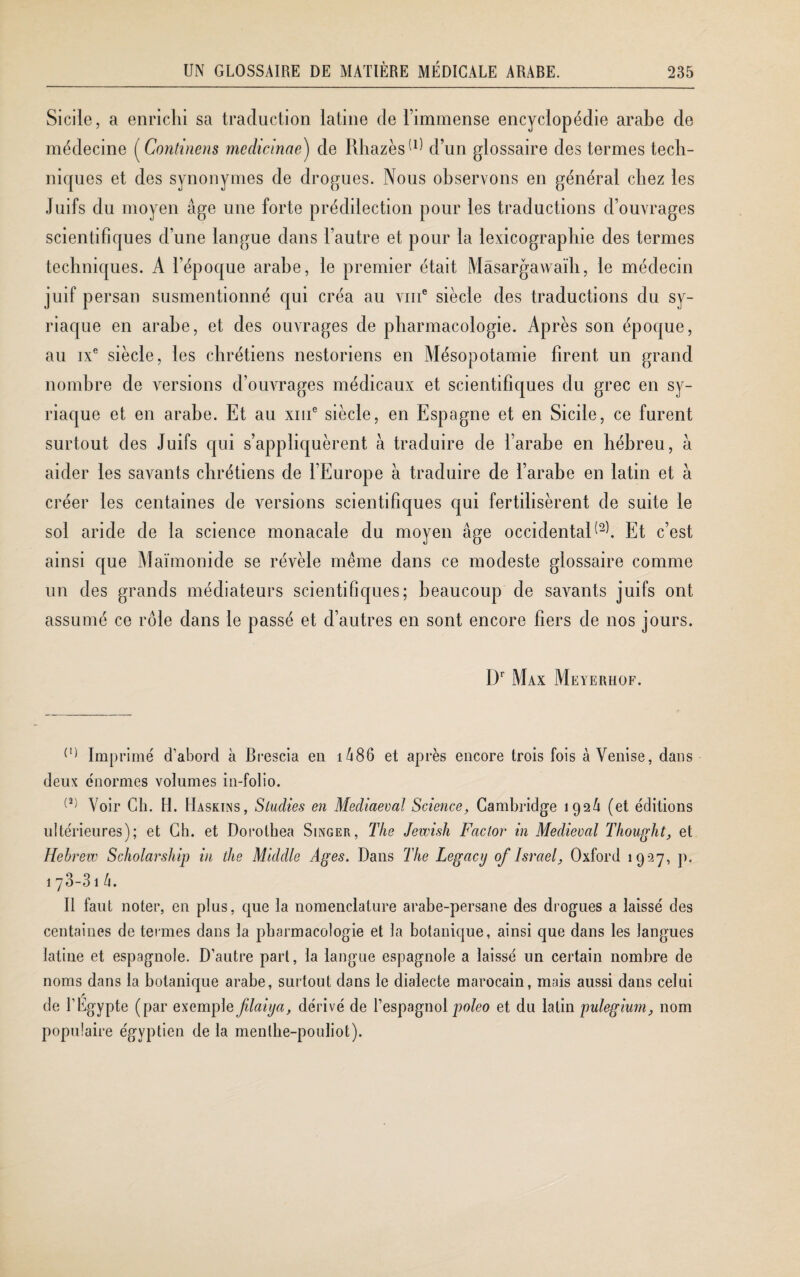 Sicile, a enrichi sa traduction latine de l’immense encyclopédie arabe de médecine (Continens mcdicinae) de Rhazès(1) 2 d’un glossaire des termes tech¬ niques et des synonymes de drogues. Nous observons en général chez les Juifs du moyen âge une forte prédilection pour les traductions d’ouvrages scientifiques d’une langue dans l’autre et pour la lexicographie des termes techniques. A l’époque arabe, le premier était Mâsargawaïh, le médecin juif persan susmentionné qui créa au vme siècle des traductions du sy¬ riaque en arabe, et des ouvrages de pharmacologie. Après son époque, au ixe siècle, les chrétiens nestoriens en Mésopotamie firent un grand nombre de versions d’ouvrages médicaux et scientifiques du grec en sy¬ riaque et en arabe. Et au xme siècle, en Espagne et en Sicile, ce furent surtout des Juifs qui s’appliquèrent à traduire de l’arabe en hébreu, à aider les savants chrétiens de l’Europe à traduire de l’arabe en latin et à créer les centaines de versions scientifiques qui fertilisèrent de suite le sol aride de la science monacale du moyen âge occidental^. Et c’est ainsi que Maïmonicle se révèle même dans ce modeste glossaire comme un des grands médiateurs scientifiques; beaucoup de savants juifs ont assumé ce rôle dans le passé et d’autres en sont encore fiers de nos jours. Dr Max Meyerhof. (1) Imprimé d'abord à Brescia en i486 et après encore trois fois à Venise, dans deux énormes volumes in-folio. (2) Voir Ch. H. Haskins, Siudies en Mediaeval Science, Cambridge 192/1 (et éditions ultérieures); et Ch. et Dorolhea Singer, The Jewish Factor in Médiéval Thought, et Hehrew Scholarship in the Middle Ages. Dans The Legacy of Israël, Oxford 1927, p. 173-31 h. Il faut noter, en plus, que la nomenclature arabe-persane des drogues a laissé des centaines de termes dans la pharmacologie et la botanique, ainsi que dans les langues latine et espagnole. D’autre part, la langue espagnole a laissé un certain nombre de noms dans la botanique arabe, surtout dans le dialecte marocain, mais aussi dans celui ? de l'Egypte (par exemple filaiija, dérivé de l’espagnol poleo et du latin pulegium, nom populaire égyptien de la menlhe-pouliot).