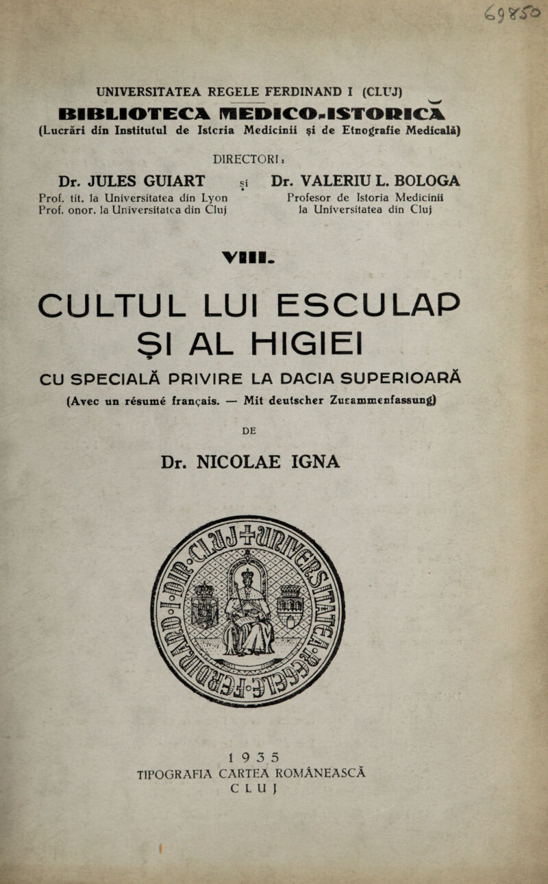 UNIVERSITATEA REGELE FERDINAND I (CLUJ) BIBLIOTEC* ITIEblC04ST0l(IC\ (Lucrari din Institutul de Istcria Medicinii §i de Etnografie Medicala) D1RHCTORI» Dr. JULES GUIART si Dr. VALERIU L. BOLOGA a Prof. tit. la Universitatea din Lyon Profesor de Istoria Medicinii Prof. onor. la Universitatea din Cluj la Universitatea din Cluj VIII. CULTUL LUI ESCULAP $1 AL HIGIEI CU SPECIALA PRIVIRE LA DACIA SUPERIOARA (Avec un resume fran^ais. — Mit deutscher Zusrammenfassung) DE Dr. NICOLAE IGNA 19 3 5 T1POGRAFIA CARTEA ROMANEASCA CLUJ