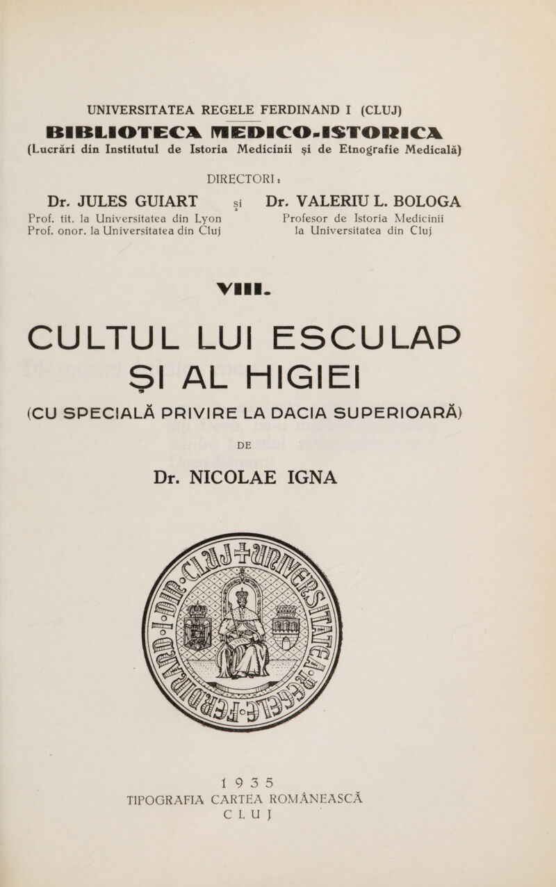 BIBLIOTEC\ nEDICO.ISTORICA (Lucrari din Institutul de Istoria Mcdicinii de Etnografie Medicala) DIRECTORI: Dr. JULES GUIART si Dr. VALERIU L. BOLOGA Prof. tit. la Universitatea din Lyon Profesor de Istoria Medicinii Prof. onor. la Universitatea din Cluj la Universitatea din Cluj VIII. CULTUL LUI ESCULAP SI AL HIGIEI •9 (CU SPECIALA PRIVIRE LA DACIA SUPERIOARA) Dr. NICOLAE IGNA 19 3 5 T1POGRAFIA CARTEA ROMANEASCA CLUJ