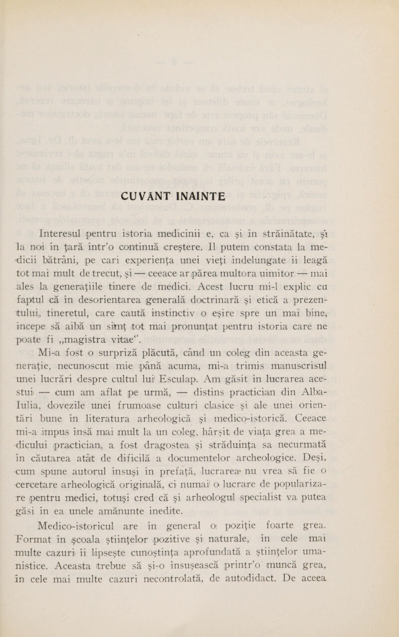 CUVANT INAINTE Interesul pentru istoria medicinii e, ca §i in strainatate, §1 la noi in £ara intr’o cootinua ere§tere. II putem constata la me- dicii batrani, pe can experienta unei vie{i indelungate ii leaga tot mai mult de trecut, §i — ceeace arparea multora uimitor — mai ales la generafiile timere de medici. Acest lucru mi-1 explic cu faptul ca in desorientarea generala doctrinara §i etica a prezen- itului;, tineretul, care cauta instinctiv o esire spre un mai bine, incepe sa aiba un sitmf itot mai pr on unfat pentru istoria care ne poate fi ,,magistra vitoe“. Mi-ia fost o surpriza placuta, cand un coleg din aceasta ge¬ nerate, necunoscut mie pana acuma, mi-a trimis manuscrisul unei luerari despre cultul lui! Esculap. Am gasit in lucrarea ace- stui — cum am aflat pe urma, — distins practician din Alba- Iulia, dovezile unei frumoase cullturi clasice §i ale unei orien- tari bune in literatura arbeologica §i medico-istorica. Ceeace mi-a impus insa mai mult la un coleg, har§it de viafa grea a me- dicului practician, a fost dragostea §i straduinfa sa necurmata in cautarea atat de diificila a documentelor archeologice. De§i, cum spune auto-rul insu§i in prefata, lucrarea* nu vrea sa fie o cercetare arheologica original a, ci numai o lucrare de populariza- re pentru medici, totu§i cred ca §i arheologul specialist va, putea gasi in ea unele amanunte inedite. Medico-istoricul are in general oi pozifie foarte grea. Format in §coala §tiinfelor pozitive §1 naturale, in cele mai multe cazuri ii Lipse^te cuno§tinfa aprofundata a §tiinfelor uma- nistice. Aceasta itrebue sa §i-o insu§easca printr'o munca grea, in cele mai multe cazuri necontrolata, de autodidact. De aceea