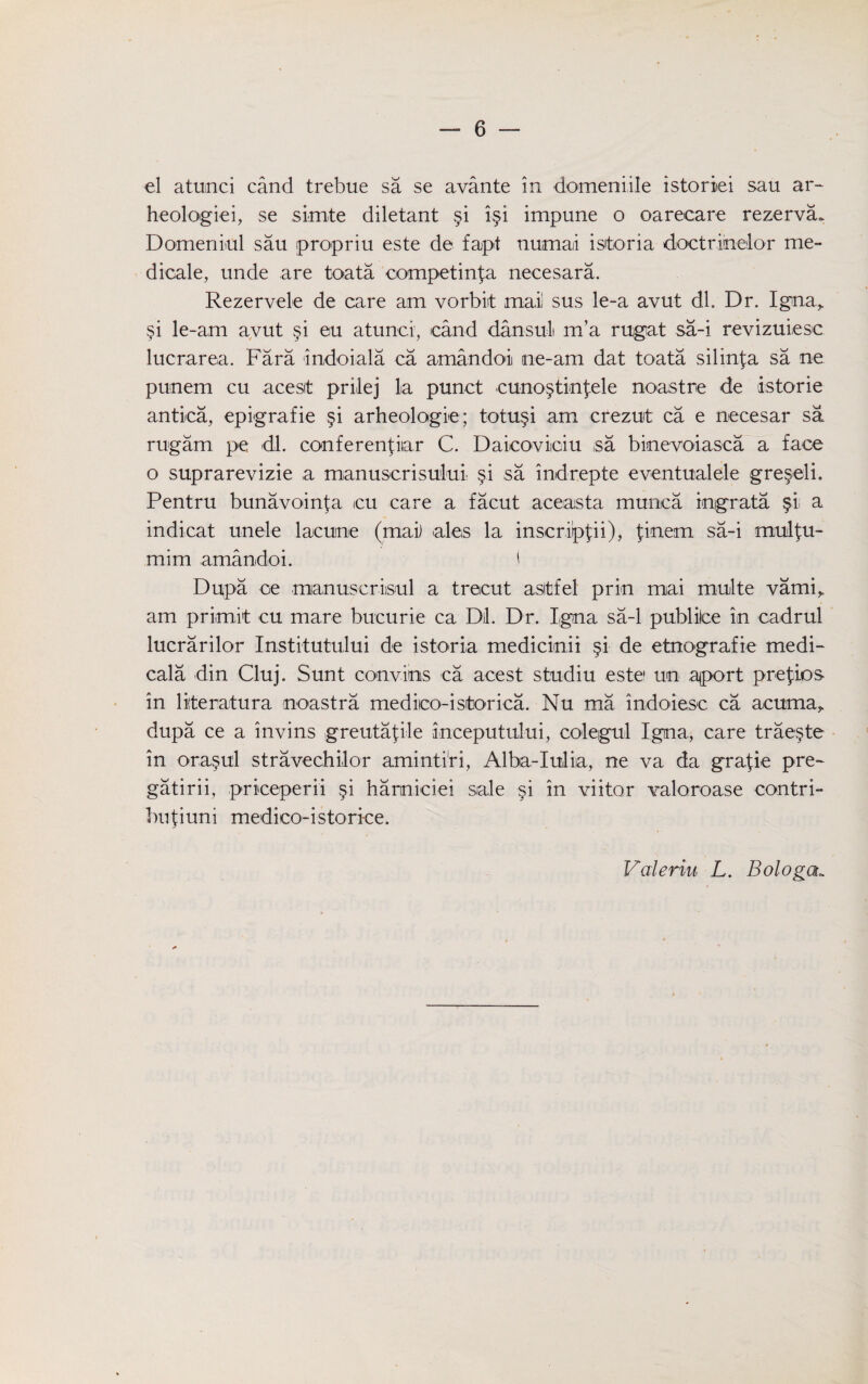 el atunci cand trebue sa se avante in domeniile istoriei sau ar~ heologiei, se simte diletant §i i§i impune o oarecare rezerva* Domeniul sau propriu este de fapt numaii isitoria doctrinelor me- dicale, unde are toata competing necesara. Rezervele de care am vorbiit mai sus le-a avut dl. Dr. Igina,. si le-am avut §i eu atunci, cand dansul m’a rugat sa-i revizuiesc lucrarea. Fara indoiala ca amandoi ne-am dat toata silinj;a sa ne punem cu acesit prilej la punct •cuno§tinfele noastre de istorie antica, epigrafie §i arheologie; totu§i am crezut ca e necesar sa rugam pe dl. conferenpiar C. Daicoviiciu .sa binevoiasca a face o suprarevizie a manuserisului §.i sa indrepte eventualele gre^eli. Pentru bunavoinfa cu care a facut aceasta munca ingrata §1 a indicat uncle lacune (mai) ales la inscrippi), finem sa-i mulfu- mim amandoi. ' Dupa oe manuscrisul a trecut asltfel prin mai multe vami,. am prirnit cu mare bucurie ca D)l. Dr. I.gna sa-1 publilce in cadrul lucrarilor Institutului de istoria medicinii §i de etnografie medi- cala din Cluj. Sunt combos ca acest studiu este1 un .ajport prefios in liiteratura noastra mediico-istorica. Nu ma indoiesc ca acuma, dupa ce a invins greutapile inceputului, colegul Igna, care trae§te in ora,§ul stravechilor amintiri, Alba-Iulia, ne va da gra^ie pre- gatirii, priceperii §i hanniciei sale §i in viitor valoroase contri- buliuni medico-istorice. Valeriu L. Bologa„