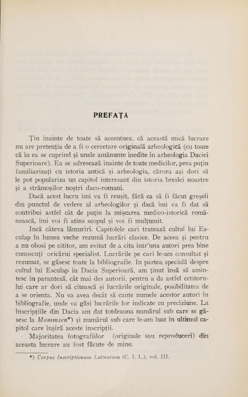 prefaja Tin inainte de toate sa acoentuez, ca aceasta mica lucriare nu are pretenfia de a fi o cercetare original a arheologica (cu toate ca in ea se cuprind §1 unele amanunte inedite in arheologia Daciei Super ioare). Ea se adreseaza inainte de toate medicilor, prea put in familiarizafi cu istoria anitica §i arheologia, carora a§i dori sa le pot populariza un capitol interesant' din istoria breslei noastre §i a stramo$ilor no§tri daco-romani. Daca acest lucru imi va fi reu§it, fara ca sa fi facut gre§eli din punctul de vedere al arheologidor §i daca imi va fi dat sa contribui astfel cat de pufin la mi^carea medico-istorica roma- neasca, imi voi fi aitins scopul §i voi fi mulfumit. Inca cateva lamuriri. Capitolele oari trateaza cultul lui Es- culap in lumea veche rezuma lucrari clasice. De aceea §i pentru a nu obosi pe cititor, am evitat de a cita intr’una autori prea bine cunoscufi oricarui specialist. Lucrarile pe cari le-am consultat §i rezumat, se gasesc toate la bibliografie. In partea, specilala despre cultul lui Esculap in Dacia Superioara, am flout iosa sa amin- tesc m paranteza, cat mai des autorii, pentru a da astfel cetitoru- lui care ar dori sa citeasca §i lucrarile originale, posibilitatea de a se orienta. Nu va avea decat sa caute numele aces tor autori in bibliografie, unde va gasi lucrarile lor indicate cu preciziune. La inscripfiile diin Dacia am dat totdeauma numarul sub care se ga¬ sesc la Mommsen*) §i numarul sub care le-am luat in ultimo! ca¬ pitol care in§ira aceste inscripfii. Majo^ritatea fotografiilor (originale sau reproduceri) din aceasta lucrare au fost facute de mine. *) Corpus Inscriptionum Latinarum (C. T. L.), voi. III.