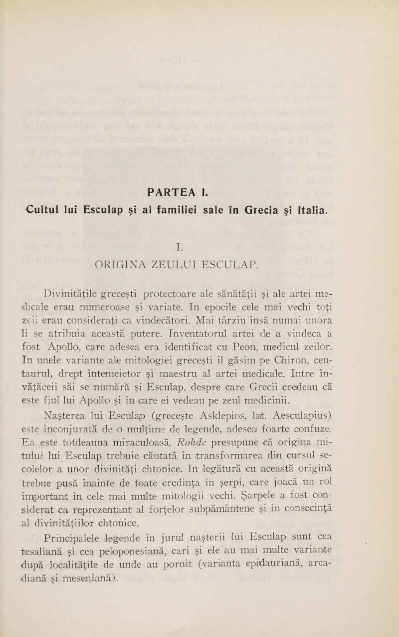 PARTEA I. Cultul lui Esculap si al familiei sale in Grecia si Italia. I. ORIGINA ZEULUI ESCULAP. Divinitafile grece§ti protectoare ale sanatafii §i ale artei me- dicale erau numeroase variate. In epocile cele mai vechi tofi zeii erau considerafi ca vindecatori. Alai tarziu imsa numai unora li se atribuia aceasta putere. Inventatorul artei de a vindeca a fost Apollo, care adesea era identificait cu Peon, medicul zeilor. In unele variante ale mitologiei grece§ti il gasim pe Chiron, cen- taurul, drept intemeietor §i maestru al artei medicale. Intre in- vafaceii sai se numara §i Esculap, despre care Grecii eredeau ca este fiul lui Apolilo §i in care ei vedeau pe zeul medicinii. Na^terea lui Esculap (grece§te Asklepios, larfc. Aesculapius) este inconjurata de o mulfime de legende, adesea foarte confuze. Ea este totdeauna miraculoasa. Rohde presupune ca origina mi- tului lui Esculap trebuie, cantata in itransformarea diin cursul se- colelor a unor divinitafi chtonice. In legatura cu aceasta origina trebue pusa inainte de toate credin^a in §erpi, care joaca un rol important in cele mai multe mitologii vechi. §arpele a fost con- si derat ca reprezentant al forfelor subpamantene §i in consecinla al diviinitafiilor chtonice. Principalele legende in jurul na§terii lui Esculap sunt cea tesaliana §i cea peloponesiana, cari §i ele au mai multe variante dupa localitafile de unde au pornit (varianta epidauriana, arca- diana §i meseniana).