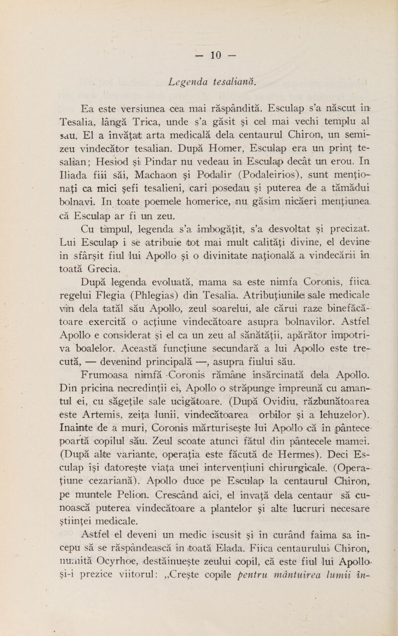 Legenda tesaliana. Ea este versiunea oea mai raspandita. Esculap s’a nascut in Tesalia, langa Trica, unde s’a gasit §i ceil mai vechi tempi u al sau. El a invafat; arta medicala dela centaurul Chiron, un semi- zeu vindecator tesalian. Dupa Horner, Esculap era un prinf te- saliiian; Hesiod §ii Pindar nu vedeau im Esculap decat un erou. In Iliada fiii sai, Machaon §i PodiaJlir (Podaleirios), sunt menpo- nafi ca mici §efi tesalieni, cari posedau §i puterea de a tamadui bolnavi. In toate poemele homerice, nu gasim nioaeri meripunea ca Esculap ar fi un zeu. Cu tilmpul, legenda s’a imbogafit, s’a desvoltat §i precizat. Lui Esculap i se atribuie itot mai mult calitap divine, el devine in sfar§it fiul lui Apollo §i o divinitate nap o n ala a vindeearii in toata Greoia. Dupa legenda evoluata, mama sa este nimfa Coronis, fiica regelui Flegia (Phlegias) diin Tesalia. Atribupuniiei sale medicale viln dela tatal sau Apollo, zeul soarelui, ale carui raze binefaca- toare exercita o acpune vindecatoare asupra bolnavilor. Astfel Apollo e considerat §i el ca un zeu al sanatapi, aparator impotri- va boalelor. Aceasta funcpune secundara a lui Apollo este tre- cuta, — devenind principala —■, asupra fiului sau. Frumoasa nimfa -Coronis ramane imsareinata dela Apollo. Din pricina necredintii eii, Apollo o strapunge impreuna cu aman- tul ei, cu sageple sale ucigatoare. (Dupa Ovidiu, razbunatoarea este Artemis, zeifa lunii, vindecatoarea orbilor §i a lehuzelor). Inainte ide a muri, Coronis marturise;§te lui Apollo ca in pantece- poarta copilul sau. Zeul scoate atunci fatul din pantecele mamei. (Dupa alte variante, operapa este facuta de Hermes). Deci Es¬ culap i§i datore§te viata unei intervenpuni chirurgicale. (Opera- liune cezariana). Apollo duce pe Esculap la centaurul Chiron, pe munitele Pelion. Crescand aici, el invafa dela centaur sa cu- noasca puterea vindecatoare a plantelor §i alte lucruri necesare §tiin{ei medicale. Astfel el deveni un medic iscusit p in curand faima sa in- cepu sa se raspandeasca in (toata Elada. Fiica centaurului Chiron, numita Ocyrhoe, destainuepe zeului copil, ca este fiul lui Apollo- §i-i prezice viitorul: „<Create copile pentru mdntuirea lumii in-