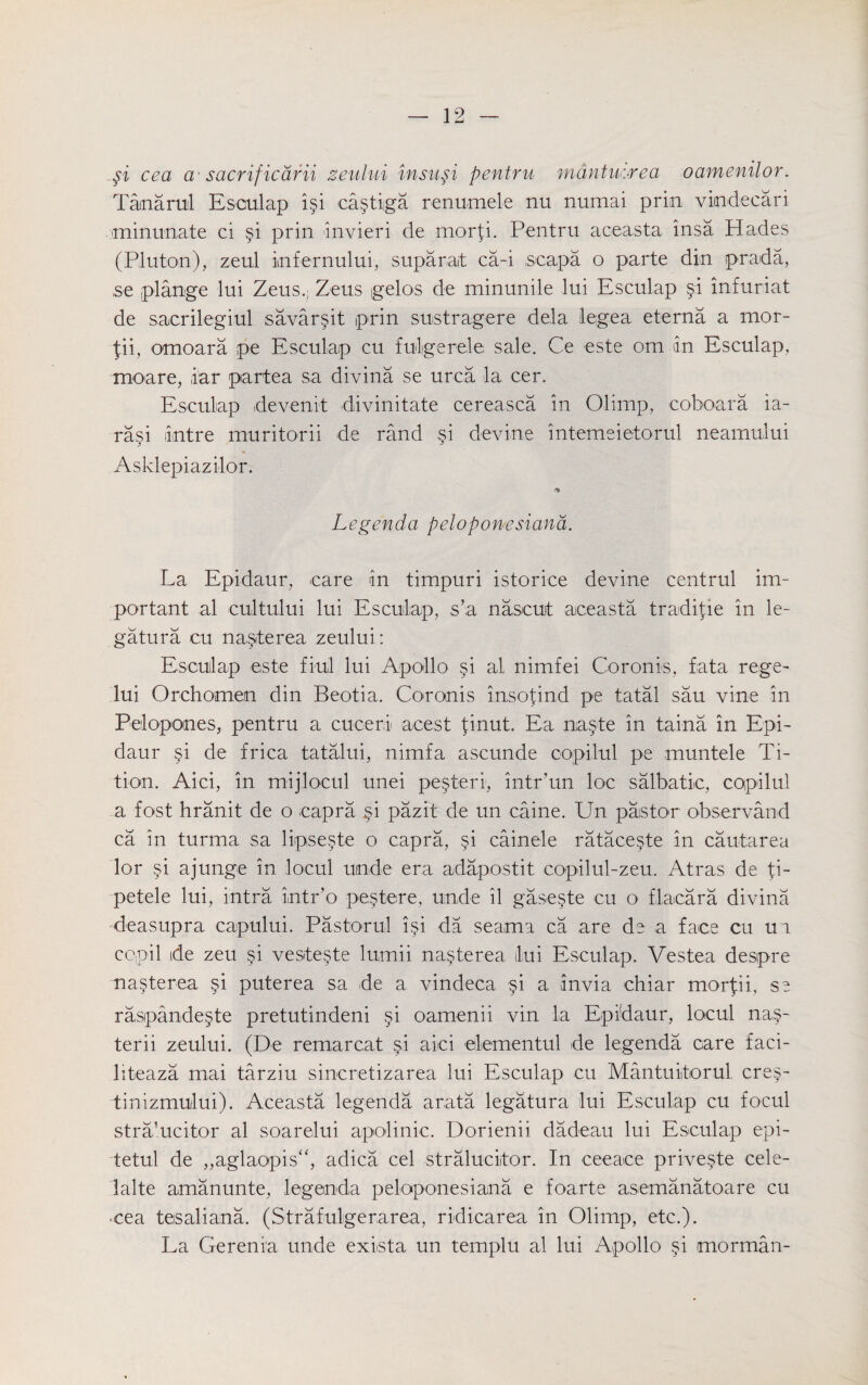 si cea a sacrificarii zeului insusi pentru mdntuorea oamenilor. Tanarul Esculap isi castiga renumele nu numai prin vindecari minimate ci §i prin invieri de morp. Pentru aceasta insa. Hades (Pluton), zeul infernului, suparat ca-i ,scapa o parte din prada, se plange lui Zeus.; Zeus gelos de minunile lui Esculap §i infuriat de sacrilegiul savarsit prin sustragere dela legea eterna a mor- -fii, omoara pe Esculap cu fulgerele sale. Ce este om in Esculap, moare, iar partea sa divina se urea la cer. Esculap idevenit divinitate cereasca in Olimp, coboara ia- rasi intre muritorii de rand si devine intemeietorul neamului Asklepiazilor. Legenda peloponesiana. La Epidaur, eare in timpuri istorice devine centrul im¬ portant al cultului lui Esculap, s’a naseuit aceasta tradipe in le- gatura cu na^terea zeului: Esculap este fiul lui Apollo si al nimfei Coronis, fata rege- lui Orchomen din Beotia, Coronis insopnd pe tatal sau vine in Pelopones, pentru a cucerl acest tinut. Ea na§te in taina in Epi¬ daur si de frica tatalui, nimfa ascunde copilul pe muntele Ti- tion. Aici, in mijlocul unei pe§teri, intr’un loc salbatie, copilul a fost hranit de o capra §i pazit de un caine. Un pastor observand ca in turma sa lipse§te o capra, §i cainele rataceste in cautarea lor si ajunge in locul uinde era adapostit copilul-zeu. Atras de ti- petele lui, intra intr’o pestere, unde il gaseste cu o flacara divina deasupra capului. Pastorul isi da seama ca are de a face cu ui ccpil ide zeu si vesteste lumii na§terea lui Esculap. Vestea despre naperea §i puterea sa de a vindeca §1 a invia chiar morpi, se raspandeste pretutindeni §i oamenii vin la Epidaur, locul nap terii zeului. (De remarcat aici elementul de legenda care faci- liteaza mai tarziu sincretizarea lui Esculap cu Mantuitorul cres- tinizmului). Aceasta legenda arata legatura lui Esculap cu focul stralucitor al soarelui apolinic. Dorienii dadeau lui Esculap epi- tetul de ,,aglaopis“, adica cel stralucitor. In ceeace privepe cele- lalte amanunte, legenda peloponesiana e foarte asemanatoare cu cea teisaliana. (Strafulgerarea, ridicarea in Olimp, etc.). La Gerenia unde exista un templu al lui Apollo §i morman-