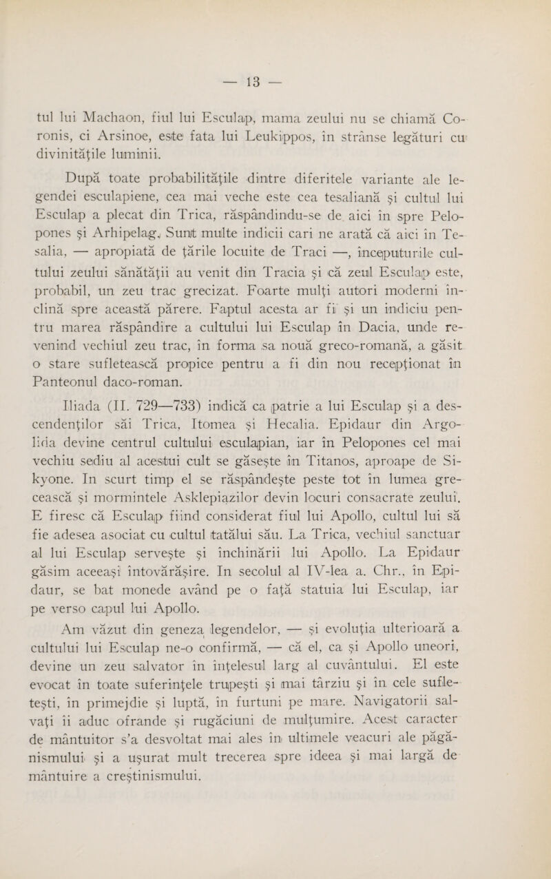 tul lui Machaon, fiul lui Esculap, mama zeului nu se chiama Co- ronis, ci Arsinoe, este fata lui Leukiippos, in stranse legaturi cu divinitafile lumiinii. Dupa toate probabilitafile dinitre diferitele variante ale le- gendei esculapiene, cea mai veche este cea tesaliana §i cultul lui Esculap a plecat din Trica, raspandindu-se de. aici in spre Pelo- pones §i Arhipelagv Sumt multe indicii cari ne arata ca aici in Te- salia, — apropiata de farile locuite de Traci —, incqputurile cul¬ tului zeului sanatafii au venit din Tracia §i ca zeul Esculap este, probabil, un zeu trac grecizat. Foarte mulfi autori moderni in- clina spre aceasta parere. Faptul acesta ar fi §i un indiciu pen- tru marea raspandire a cultului lui Esculap in Dacia, unde re- venind vechiul zeu trac, in forma ,sa noua greco-romana, a gasit o stare sufleteasca propice pentru a fi din nou reception at in Panteonul daco-roman. Iliada (IP 729—733) indica ca patrie a lui Esculap §i a des- cendenfilor sai Trica, Itomea §i Hecalia. Epidaur din Argo- lida devine centrul cultului esculapian, iar in Pelopones cel mai vechiu sediiu al acestiui cult se gase.ste in Titanos, aproape de Si- kyone. In scurt timp el se raspande§te peste tot in lumea gre- ceasca §i mormintele Asklepiazilor devin locuri consacrate zeului. E firesc ca Esculaip fiind considerat fiul lui Apollo, cultul lui sa fie adesea asociat cu cultul itatalui sau. La Trica, vechiul sanctuar al lui Esculap serve§te §i inchinarii lui Apollo. La Epidaur gasim aceea§i intovara^ire. In secolul al IV-lea a. Chr., in Epi¬ daur, se bat monede avand pe o fafa statuia lui Esculap, iar pe verso capul lui Apollo. Am vazut din geneza degend-elor, — §‘\ evolufia ulterioara a cultului lui Esculap ne-o confirma, — ca el, ca §i Apollo uneori, devine un zeu salvator in infelesul larg al cuvantului. El este evocat in toate suferinfele trU)pe§ti §i mai tarziu §i in cele sufle- te§ti, in primejdie §i lupta, in furtuni pe mare. Navigatorii sal- vafi ii aduc ofrande §i rugaciuni de mulfumire. Aceat caracter de mantuitor s’a desvoltat mai ales in ultimele veacuri ale paga- nismulul §i a u^urat mult trecerea spre ideea §i mai larga de mantuire a cre§tinismului.