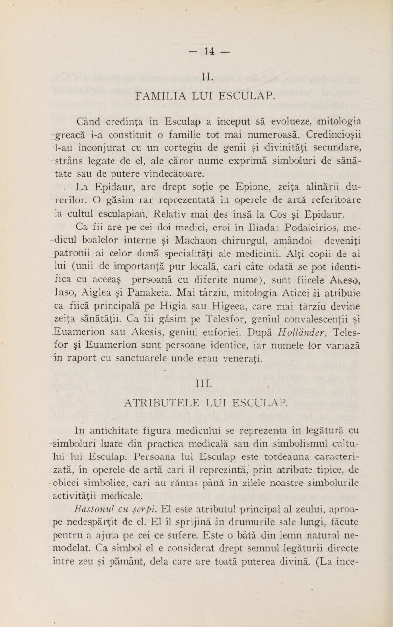 II. FAMILIA LUI ESCULAP. Cand eredinfa in Esculap a imceput sa evolueze, mitologia greaca i-a constituit o familie tot mai numeroasa. Credincio^ii 1-au incon jurat cu un cortegiu de genii si divinitafi secundare, strans legate de el, ale caror nume exprima .simboluri de sana- tate sau de putere vindecatoare. , La Epidaur, are drept sofie pe Epione, zeifa alinarii du- rerilor. O gasim rar reprezentata in operele de arta referitoare la cultul esculapian. Relativ mai des insa la Cos §i Epidaur. Ca fii are pe cei doi rnedici, eroi in Iliada: Podaleirios, me- * dicul boalelor interne §i Machaon chirurgul, amandoi deveniti patronii ai celor doua specialita^i ale medicinii. Al\\ copii de ai lui (unii de imjportan{:a pur loeala, cari cate odata se pot identi- fica cu aceea§ persoana cu diferite nume), sunt fiicele Akeso, Iaso, Aiglea si Panakeia. Mai tarziu, mitologia Aticei ii atribuie ca fiica principala pe Higia sau Higeea, care mai tarziu devine zeipa sanatapi. Ca fii gasim pe Telesfor, geniul convalescentii §i Euamerion sau Akesis, geniul euforiei. Dupa Hollander, Teles¬ for §i Euamerion sunt persoane identice, iar numele lor variaza in raport cu sanctuarele unde erau venerafi. IIP ATRIBUTELE LUI ESCULAP. In antiehitate figura medicului se reprezenta in legatura cu ■ simboluri luate din practica medicala sau din simbolismul cultu- lui lui Esculap. Persoana lui Esculap este totdeauna caracteri- zata, in qperele de arta cari il reprezinta, prin atribute tipice, de obicei simbolice, cari au rarnas pana in zilele noaistre simbolurile activitafii mediicale. Bastonul cu serpi. El este atributul principal al zeului, aproa- pe nedespaAit de el. El il sprijina in drumurile sale lungi, facute pentru a ajuta pe cei ce sufere. Este o bata din lemn natural ne- modelat. Ca simbol el e considerat drept semnul legaturii directe intre zeu §i pamant, dela care are toata puterea divina. (La ince-