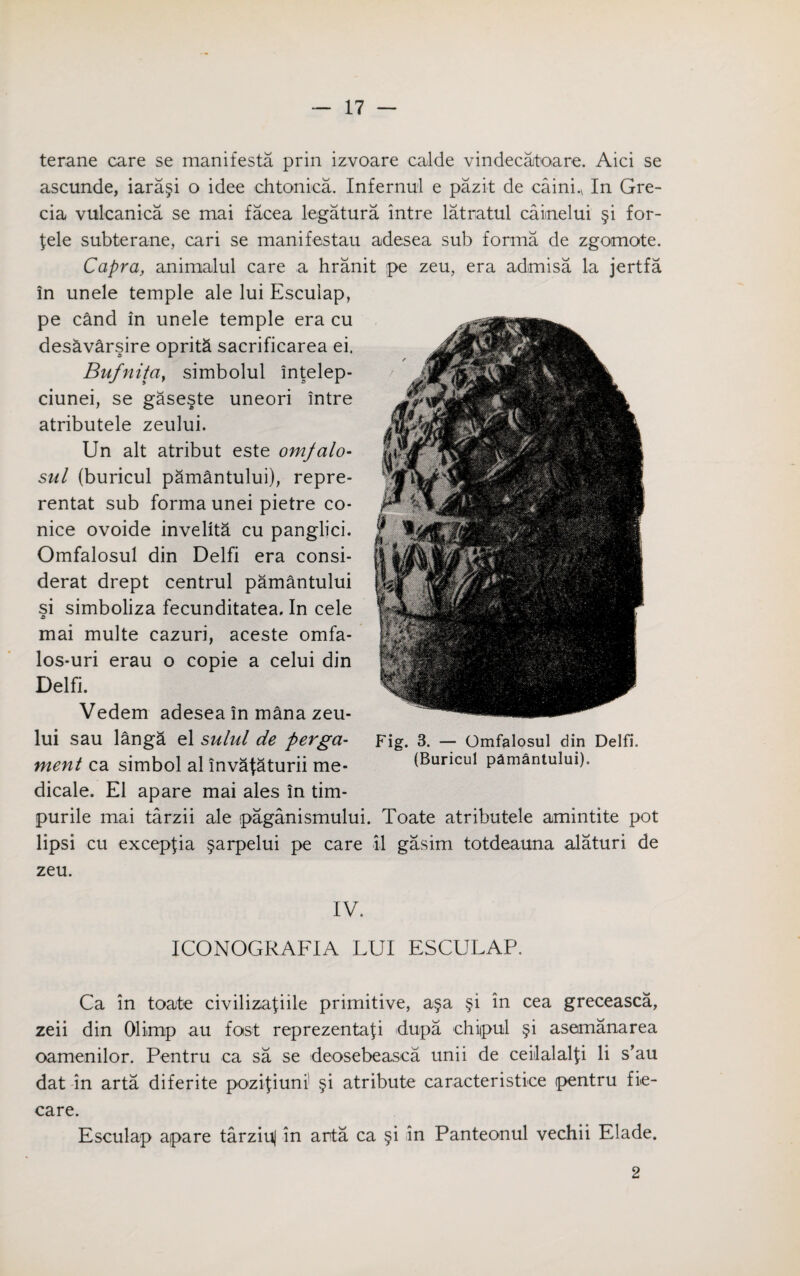 terane care se manifesto, prin izvoare calde vindecatoare. Aici se ascunde, iara§i o idee chtonica. Infernul e pazit de cainL In Gre- cia vulcanica se mai facea legatura intre latratul caiinelui §i for- fele subterane, cari se manifestau adesea sub forma de zgomote. Capra, animalul care a hranit pe zeu, era admisa la jertfa in unele temple ale lui Escuiap, pe cand in unele temple era cu desavarsire opritS sacrificarea ei. Bufnita} simbolul intelep- ciunei, se gaseste uneori intre atributele zeului. Un alt atribut este omjalo- sul (buricul pamantului), repre- rentat sub forma unei pietre co- nice ovoide invelita cu panglici. Omfalosul din Delfi era consi- derat drept centrul pamantului si simboliza fecunditatea. In cele mai multe cazuri, aceste omfa- los-uri erau o copie a celui din Delfi. Vedem adesea in mana zeu¬ lui sau langa el sulul de perga- ment ca simbol al invataturii me- dicale. El apare mai ales in tim- purile mai tarzii ale paganismului. Toate atributele amintite pot lipsi cu excepfia §arpelui pe care il gasim totdeauna alaturi de zeu. IV. ICONOGRAFIA LUI ESCULAP. Ca in toate civilizafiile primitive, a§a §i in cea greceasca, zeii din Olimp au fast reprezentafi idupa chiipul §i asemanarea oamenilor. Pentru ca sa se deosebeasca unii de ceilalalfi li s’au dat in arta diferite pozifiuni' §i atribute caracteristice pentru fi*e- care. Escuiap apare tarziuj in arta ca §i in Panteonul vechii Elade. Fig. 3. — Omfalosul din Delfi. (Buricul pamantului). 2