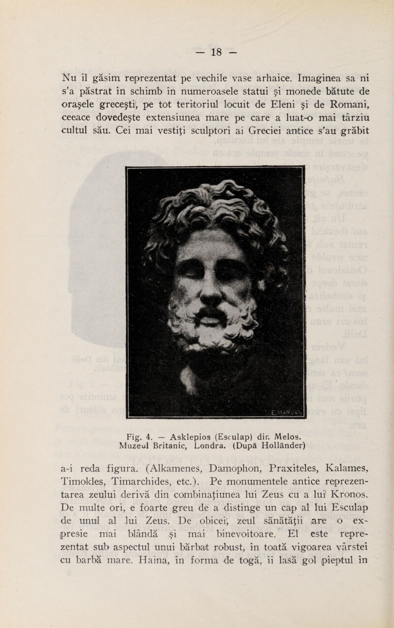 Nu il gasim reiprezentat pe vechile vase arhaice. Imaginea sa ni s’a pastrat in schimb in numeroasele statui §i monede batute de ora§ele grece§ti, pe tot teriitoriul locuit de Eleni §i de Romani, ceeace dovede§te extensiunea mare pe care a luat-o mai tarziu cultul sau. Cei mai vestifi sculptori ai Greciei anitice s’au grabit Fig. 4. — Asklepios (Esculap) dir. Melos. Muzeul Britanic, Londra. (Dupa Hollander) a-i reda figura. (Alkamenes, Damophon, Praxiteles, Kalames, Timokles, Timarchides, etc.). Pe monumentele antice reprezen- tarea zeului deriva din combina{iunea lui Zeus cu a lui1 Kronos. De multe ori, e foarte greu de a distinge un cap al lui Esculap de unul al lui Zeus. De obicei; zeul sanatafii (are o ex- presie mai blanda ,§i mai binevoitoare. El este repre- zentat sub aspectul unui barbat robust, in toata vigoarea varstei cu barba mare. Hama, in forma de toga, ii lasa gol pieptul in