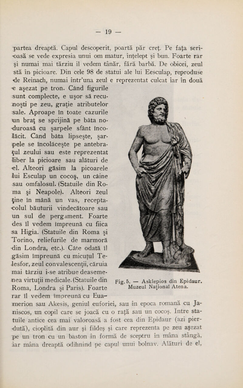 ~partea dreapta. Capul descoperit, poarta par cref. Pe fafa seri- •oasa se vede expresia unui om matur, infelept §i bun. Foarte rar §i numai mai tarziu il vedem itanar, fara barba. De obicei, zeul sta in. picioare. Din cele 98 de statui ale lui Eesculap, reproduse de Reinach, numai intr’una zeul e reprezentat culcat iar in doua e asezat pe tron. Cand figurile sunt complecte, e usor sa recu- mosti pe zeu, grade atributelor sale. Aproape in toate cazurile un brat se sprijina pe bata no* ■duroasa cu sarpele sfant inco- lacit. Cand bata lipseste, sar¬ pele se incolaceste pe antebra- tu\ zeului sau este reprezentat liber la picioare sau alaturi de *el. Alteori gasim la picoarele lui Esculap un cocos, un caine sau omfalosul. (Statuile din Ro¬ ma si Neapole). Alteori zeul ^ine in mana un vas, recepta- colul bauturii vindecatoare sau un sul de pergament. Foarte des il vedem impreuna cu fiica sa Higia. (Statuile din Roma si Torino, reliefurile de marmora din Londra, etc.). Cate odata il gasim impreuna cu micutul Te- lesfor, zeul convalescent^, caruia mai tarziu i-se atribue deaseme- mea virtutii medicale. (Statuile din Fig.5. __ Asklepios din Epidaur. Roma, Londra si Paris). Foarte Muzeul National Atena. rar il vedem impreuna cu Eua- merion sau Akesils, geniul euforiei, sau iin epoca romana cu Ja- -niscos, un oopil care se joaca cu o rafa sau un coco§. Intre sta¬ tuile antice cea imai valoroasa a fost cea din Epidaur (azi pier- duta), cioplita din aur §i filde§ §i care reprezenta pe zeu a§ezat pe un tron cu un baston iin forma de sceptru in mana stanga, iar mana dreapta odi'hnind pe capul unui bolnav. Alaturi de el,