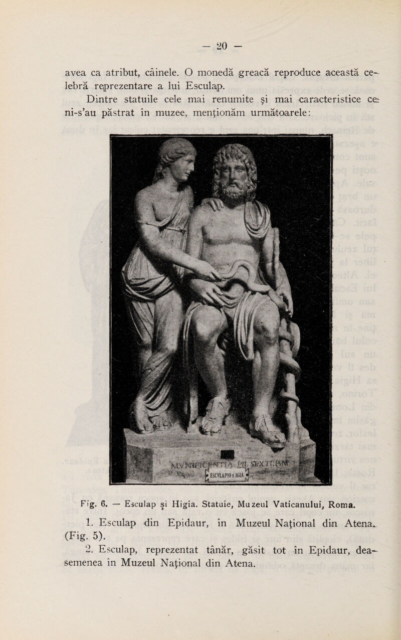 Fig. 6. — Esculap si Higia. Statuie, Muzeul Vaticanului, Roma. 1. Esculap din Epidaur, in Muzeul National din Atena*. (Fig. 5). 2. Esculap, reprezentat tanar, gasit tot in Epidaur, dea- semenea in Muzeul National din Atena. avea ca atribut, cainele. O moneda greaca reproduce aceasta ce- lebra reprezentare a lui Esculap. Dintre statuile cele mai renumite §i mai caracteristice cer ni-s’au pastrat in muzee, mentionam urmatoarele: