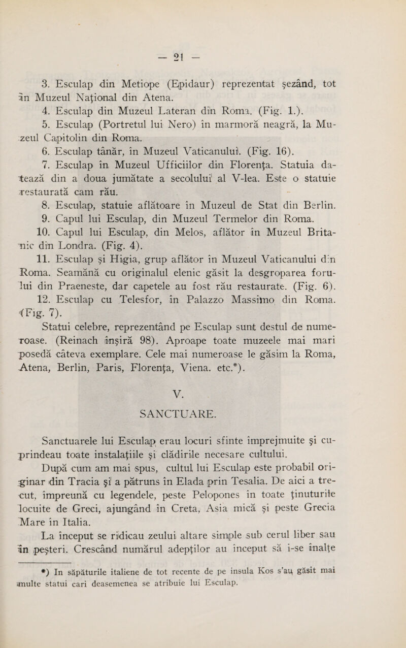 3. Esculap din Metiope (Epidaur) reprezentat §ezand, tot in Muzeul National din Atena. 4. Esculap din Muzeul Lateran din Roma. (Fig. 1.). 5. Esculap (Portretul lui Nero) in marmora neagra, la Mu¬ zeul Capitolin din Roma. 6. Esculap tanar, in Muzeul Vaticanului'. (Fi;g. 16). 7. Esculap in Muzeul Ufficiilor din Florenfa. Statuia da- teaza din a doua jumatate a secolului1 al V-lea. Este o statuie .restaurata cam rau. 8. Esculap, statuie aflatoare in Muzeul de Stat din Berlin. 9. Capul lui Esculap, din Muzeul Termelor din Roma. 10. Capul lui Esculap, din Melos, aflator in Muzeul Brita- mic din Londra. (Fig. 4). 11. Esculap si Higia, grup aflator in Muzeul Vaticanului din Roma. Seamana cu originalul elenic gasit la desgroparea foru- lui din Praeneste, dar capetele au fost rau restaurate. (Fig. 6). 12. Esculap cu Telesfor, in Palazzo Massimo din Roma. 1 Fig- 7). Statui celebre, reprezentand pe Esculap sunt destul de nume- Toase. (Reinach lin^ira 98). Aproape toate muzeele mai mari poseda cateva exemplare. Cele mai numeroase le gasim la Roma, -Atena, Berlin, Paris, Florenfa, Viena. etc.#). V. SANCTUARE. Sanctuarele lui Esculap erau locuri sfinte imprejmuite §i cu- prindeau toate instalafiile §i cladirile necesare cultului. Dupa cum am mai spus, cultul lui Esculap este probabil ori- ginar din Tracia §1 a paitruns in Elada prin Tesalia. De aici a tre- cut, impreuna cu legendele, peste Pelopones in toate finuturile locuite de Greci, ajungand in Creta, Asia mica §i peste Grecia Mare in Italia. La inceput se ridicau zeului altare simple sub cerul liber sau in pesteri. Crescand numarul adepfilor au inceput sa i-se analte *) In sapaturile italiene de tot recente de pe insula Kos s’au, g&sit mai imulte statui cari deasemenea se atribuie lui Esculap.