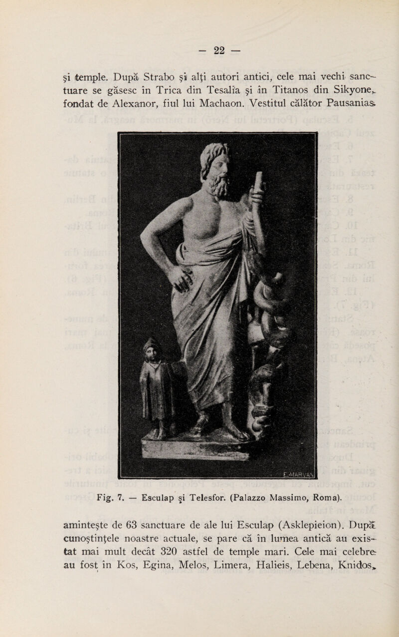 §i temple. Dupa Strabo §ii alji autori antici, cele mai vechi. sane- tuare se gasesc in Trica din Tesalia §i ,in Titanos din Sikyone^ fondat de Alexanor, fiul lui Machaon. Vestitul calator Pausanias* Fig. 7. — Esculap si Telesfor. (Palazzo Massimo, Roma). aminte§te de 63 sanetuare de ale lui Esculap (Asklepieion). Dupa cuno§tinj;ele noastre actuate, se pare ca in lumea antica au exis- tat mai mult decat 320 aistfel de temple mari. Cele mai celebrer au fost in Kos, Egina, Melos, Limera, Haliels, Lebena, Kni-dos*