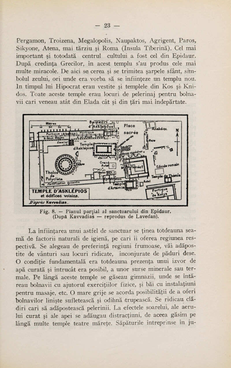 Pergamon, Troizena, Megalopolis, Naupaktos, Agrigent, Paros, Sikyone, Atena, mai tarziu §i Roma (Insula Tiberina). Cel mai important §i totodata centrul cultului a fost cel din Epidaur. Dupa credinfa Grecilor, in acesit templu s’au produs eele mai multe miracole. De aici sq cerea §i se trimitea §arpele sfant, siVn- bolul zeului, ori unde era vorba sa se infiinfeze un templu nou. In timpul lui Hipocrat erau vestite §i templele din Kos §i> Kni- dos. Toate aceste temple erau locuri de pelerinaj pentru bolna- vii cari veneau atat din Elada cat §i din far! mai indepartate. M&tras to 20 3o TEMPLE D'ASKLEPIOS et edifices voisias. JD’apres Kawadtas. Fig. 8. — Planul partial al sanctuarului din Epidaur. (Dupa Kavvadias — reprodus de Lavedan). La infiin{area unui astfel de sanctuar se finea totdeauna sea- ma de factorii naturali de igiena, pe cari ii oferea regiunea res¬ pective. Se alegeau de preferinfa regiuni frumoase, vaii adapos- tite de vanturi sau locuri ridicate, inconj urate de paduri dese. O condifie fundamentals era totdeauna prezenfa unui izvor de apa curata §i intrucat era posibil, a unor surse minerale sau ter- male. Pe langa aceste temple se gaseau gimnazii, unde se inta- reau bolnavii cu ajutorul exercifiilor fizice, §i bai cu instala^iuni pentru masaje, etc. O mare grije se acorda posibilitafii de a oferi bolnavilor lini§te sufleteasca §i odibna itrupeasca. Se ridicau cla- diri cari sa adaposteasca pelerinii. La efectele soaretui, ale aeru- lui curat §i ale apei se adaugau distracfiuni, de aceea gasim pe langa multe temple teatre marefe. Sapaturiile intreprinse in ju-