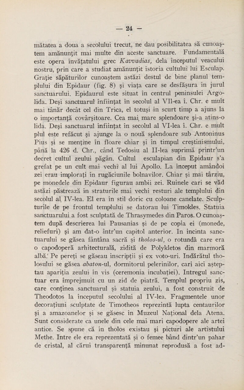 mataiteia a doua a secolului trecut, ne dau posibilitatea sa cunoa§- tern amanunfit mai multe din aceste sanctuare. Fundamentals este opera invafatului grec. Kawadias, dela inceputul veacului nostru, prin care a studiat amanunfit istoria cultului lui Esculap. Grafie sapaturilor cunoa§tem astazi destul de bine planul tem- plului din Epidaur (fig. 8) §i viafa care se desfa§ura in jurul sanctuarului. Epidaurul este situat in central peninsulei Argo- liida., De§i sanatuarul infiinfat in secolul al Vll-ea i. Chr. e mult mai tanar decat cel din Triica, el totu^i an scurt timp a ajuns la o importanfa covar§itoare. Cea mai mare splendoare §i-a atins-o lida. De§i sanctuarul imfiinfat in secolul al Vl-lea i. Chr. e mult plui este refacut §i ajunge la o noua splendoare sub Antoninus Pius si se menfine in floare ichiar §i in timpul cre^tinismului, pana la 426 d. Chr., camd Tedosiu al II-lea suiprima printr’un decret cultul zeului pagan. Cultul esculapian din Epidaur s’a grefat pe un cult mai vechi al lui Apollo. La inoeput amandoi zei erau implorafi in rugaciunile bolnavilor. Chiar §i mai tarziu, pe monedele din Epidaur figurau ambii zei. Ruinele cari se vad astazi pastreaza in straturile mai vechi resturi ale templului din secolul al, IV4ea. El era in stil doric cu coloane canelate. Sculp- turile de pe frontul templului se datorau lui Timokles. vStatuia sanctuarului a fost sculptata de Thrasymedes din Paros. O cunoa.§- tem dupa descrierea lui Pausanias §i de pe copia ei (monede, reliefuri) §i am dat-o intr’un capitol anterior. In incimta sanc¬ tuarului se gasea fantana sacra §i tholos-ul, o rotunda care era o capodopera arhiteeturala, zidita de Polykletos din marmora alba.' Pe iperefi se gaseau inscrilpfii §i ex voto-uri. Indaratul tho- losului se gasea abaton-ul, dormitorul pelerinilor, cari aid a§tep- tau aparifia zeului in vis (ceremonia incubafiei). Xntregul sanc- tuar era limprejmuit cu un zid de piatra. Templul propriu zis, care confinea .sanctuarul §ii statuia zeului, a fost construct de Theodotos la inceputul secolului al IV-lea. Fragmented unor decorafiuni sculptate de Timotheos reprezinta lupta centaurilor §i a amazoanelor §i se gasesc in Muzeul National dela Atena. Sunt considerate ca unele din cele mai mari capodopere ale artei antice. Se sipune ca in tholos existau §i picturi ale artistului Methe. Intre ele era reprezentata o femee band dintr’un pahar de cristal, al carui transparent minunat reprodusa a fost ad-