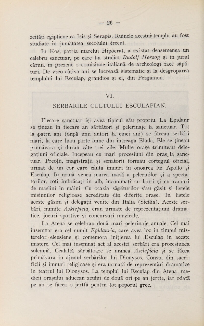 zeitafi egiptiene ca Isis §i Serapis. Ruinele acestuf templu au fost studiate in jumatatea secolului itrecut. In Kos, patria marelui Hipocrat, a existat deasemenea un celebru sanctuar, pe care 1-a stuidiat Rudolf Herzog §i in jurul caruia in prezent o comisiune italiana de archeologi' face sapa- turi. De vreo cafiva ani se lucreaza sistematic §i la desgroparea templului lui Esculap, grandios §i el, din Pergamon. VI. SERBARILE CULTULUI ESCULAPIAN. Fiecare sanctuar i§i avea tipieul sau prqpriu. La Epiidaur se fineau in fiecare an sarbatori §i pelerinaje la sanctuar. Tot la patru ani (dupa unii autori la cinci ani) se faceau serbari mari, la care luau parte lume din intreaga Elada. Ele se fineau primavara §i durau cate trei zile. Multe ora§e triimiteau dele- gafiuni oficiale. Incepeau cu mari procesiuni din ora§ la sanc- tuar. Preofii, magistrafii §i senatorii formau cortegiul oficiab urmat de un cor care canta imnuri in onoarea lui Apollo' Esculap. In urma venea marea masa a pelerinilor §i a specta- toriilor, tofi imbracafi in alb, imcununa^i' cu lauri §i cu ramuri de maslini in maini. Cu ocazia sajpaturilor s’au gasit §i listele misiunilor religioase acreditate din diferite ora§e. In listele aceste gasim §1 delegafii venite din Italia (Sicilia). Aceste ser¬ bari, numite Asklepieia, erau urmate de reprezentafiuni drama- tice, jocuri sportive §i concursuri muzicale. La Atena se celebrau doua mari pelerinaje anuale. Cel mai insemnat era cel numit Epidauria, care avea loe in timpul mis- terelor«eleusiene §i comemora inifierea lui Esculap in aceste mistere. Cel mai insemnat act al acestei serbari era procesiunea solemna. Cealalta sarbatoare se numea Asclepieia §i se facea primavara in ajunul serbarilor lui Dionysos. Consta din sacri- ficii §i imnuri religioase §i era urmata de reprezentari dramatice in teatrul lui Dionysos. La templul lui Esculap din Atena me- dicii ora§ului aduceau zeului de doua ori tpe an jertfe, iar odata pe an se facea o jertfa pentru tot poporul grec.