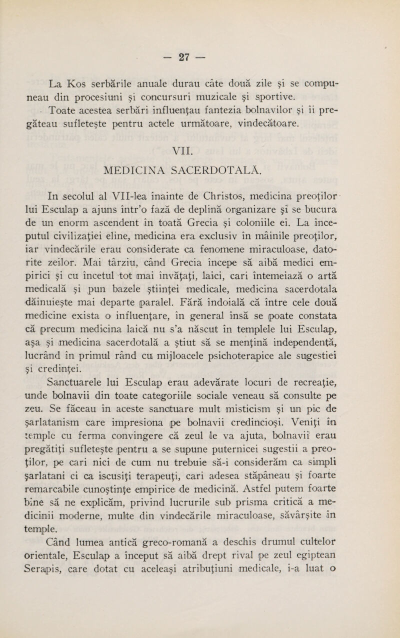 La Kos serbarile anuale durau cate doua zile §i se compu- neau din procesiuni §i concursuri muzicale §i sportive. Toate acestea serbari influenfau fantezia bolnavilor §i ii pre¬ gateau suflete^te pentru actele urmatoare, vindecatoare. VII. MEDICINA SACERDOTALA. In secolul al VH-lea inainte de Christos, medicina preofilor lui Esculap a ajuns intr’o faza de deplina organizare §i se bucura de un enorm ascendent in toata Grecia §i coloniile ei. La ince- putul civilizafiei eline, medicina era exclusiv in mainile preofilor, iar vindecarile erau considerate ca fenomene miraculoase, dato- rite zeilor. Mai tarziu, cand Grecia incepe sa aiba medici em- pirici §i cu incetul ’tot mai invajaji, laid, cari intemeiaza o arta medicala §i pun bazele §tiin$ei medicale, medicina sacerdotala dainuie§te mai departe paralel. Fara indoiala ca intre cele doua medicine exista o infiuenfare, in general insa se poate constata ca precum medicina laica nu s’a nascut in templele lui Esculap, a§a §i medicina sacerdotala a §tiut sa se menfina independenta, lucrand in primul rand cu mijloacele psichoterapice ale sugestiei §i credinfei. Sanctuarele lui Esculap erau adevarate locuri de recreate, unde bolnavii din toate categoriile sociale veneau sa consulite pe zeu. Se faceau in aceste sanatuare mult misticism §i un pic de §arlatanism care impresiona pe bolnavii credincio^i. Venifi an temple cu ferma convingere ca zeul de va ajuta, bolnavii erau pregatifi suflete§te pentru a se supune puternicei sugestii a preo- tilor, pe cari nici de cum nu trebuie sa-i consideram ca simpli §arlatani ci ca iscusifi terapeufi, cari adesea stapaneau §i foarte remarcabile cuno§tinfe empirice de medicina. Astfel putem foarte bine sa ne explicam, privind lucrurile sub prisma critica a me- dicinii moderne, multe din vindecarile miraculoase, savar§ite in temple. Cand lumea antica greco-romana a deschis drumul cultelor orientale, Esculap a inceput sa aiba drept rival pe zeul egiptean Serapis, care dotat cu acelea§i atribufiuni medicale, i-a luat o