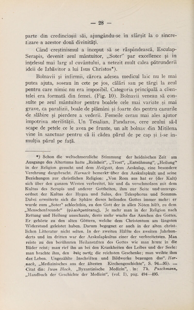 parte din credincio§ii sai, ajungandu-se in sfar§it la o sincre- tizare a acestor doua divinita^i. Cand cre§tinismul a inceput sa se raspandeasca, Esculap- Serapis, devenit zeul mantuitor, ,,Soter“ par excellence §i in infelesul mai larg al euvantului, a netezit mult calea patrunderii ideii de Izbavitor a lui Isus Christos*). Bolnavii §i infirmii, carora adesea medicul laic nu le mai putea ajuta, soseau in ceite pe jos, calari sau pe targi la zeul pentru care nimic nu era impoisibil. Categoria principals a clien- telei era formata din femei. (Fig. 10). Bolnavii veneau sa con- suite pe zeul mantuitor pentru boalele cele mai variate §i mai grave, ca paralizii, boalei de plamani §i foarte des pentru cazurile de slabire §i pierdere a vederii. Femeile eerau mai ales ajutor impotriva siterilita^ii. Un Tesalian, Pandaros, cere zeului sa-1 scape de petele ce le avea pe frunte, un alt bolnav din Mitilena vine in sanctuar pentru ca ii cadea parul de pe cap §i i-se in- mulfia parul pe fafa. *) Schon die weltschmerzliche Stimmung der heidnischen Zeit am Ausgange des Altertums hatte „Reinheit“, „Trost“, „Entsuhnung”} j^eilung’ in der Religion gesucht und dem Heilgott, dem Aeskulap, eine besondere Verehrung dargebracht. Harnack bemerkt iiber den Aeskulapkult und seine Beziehungen zur christlichen Religion: „Von Rom aus hat er (der Kult) •sich iiber den ganzen Westen verbreitet, hie und da verschmolzen mit dem Kultus des Serapis und anderer Gottheiten, ihm zur Seite undunterge- ordnet der Kultus der Hygea und Salus, des Telesphorus und Somnus. Dabei erweiterte sich die Sphare dieses heilenden Gottes immer mehr: er wurde zum „Soter‘‘ schlechthin, zu den Gott der in alien Noten hilft, zu dem ^Menschenfreundea (cpiXao^coTtoTaxog). Je mehr man in der Religion nach Rettung und Heilung ausschaute, desto mehr wuchs das Ansehen des Gottes. Er gehorte zu den alien Gottern, welche dem Christentum am langsten Widerstand geleistet haben. Darum begegnet er auch in der alten christ¬ lichen Litteratur nicht selten. In der zweiten Halfte des zweiten Jahrhun- -derts und im dritten war der Aeskulapkultus einer der verbreitetsten. Man reiste zu den beriihmten Heilansta'lten des Gottes wie man heute in die Bader reist; map rief ihn an bei den Krankheiten des Leibes und der Seele: man brachte ihm, den frsoc; die reichsten Geschenke; man weihte ihm das( Leben. Ungezahlte Inschriften und Bildwerke bezeugen das“. Har¬ nack, „Medizinisches aus der altesten Kirchengeschichte“, S. 94—95). — Citat din: I wan Bloch, „Byzantinische Medizin”, i in: Th. Puschmann, ,,Handbuch der Geschichte der Medizina, (vol. I), pag. 494—495.