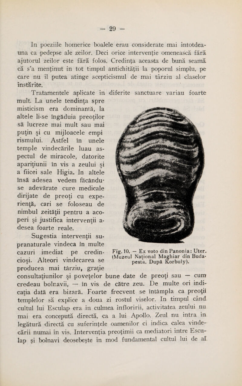 In poeziile homeriee boalele erau considerate mai intotdea- una ca pedepse ale zeilor. Deci orice intervenfie omeneasca fara ajutorul zeilor este fara folos. Credinfa aceasita de buna seama ca s’a menfinut in tot timpul antichitafii la poporul simplu, pe care nu il putea atinge scepticismul de mai tarziu al claselor instariite. Tratamentele aplicate in diferite sanctuare variau foarte mult. La unele tendinta spre misticism era dominanta, la altele li-se ingaduia preotilor sa lucreze mai mult sau mai putin si cu mijloacele empi rismului. Astfel in unele temple vindecarile luau as- pectul de miracole, datorite aparitiunii in vis a zeului si a fiicei sale Higia, In altele insa adesea vedem facandu- se adevarate cure medicale dirijate de preoti cu expe- rien^a, cari se foloseau de nimbul zeitatii pentru a aco- peri si justifica interventii a- desea foarte reale. Sugestia intervened su- pranaturale vindeca in multe cazuri imediat pe credin- Fig. 10. — Ex voto din Panonia: Uterv . . . . , (Muzeul National Maghiar din Buda- ciosi. Alteon vmdecarea se pespat Dupa Korbuly). producea mai tarziu, gratie consultatiunilor si povetelor bune date de preoti sau — cum credeau bolnavii, — in vis de cStre zeu. De multe ori indi- catia data era bizara. Foarte frecvent se intampla ca preopi a templelor sa explice a doua zi rostul viselor. In timpul cand cultul lui Esculajp era in culmea infloririi, activitatea zeului nu mai era conceputa directa, ca a lui Apollo. Zeul nu intra in legatura directa cu .suferinfele oamenilor ci indica calea vinde- carii numai in vis. Intervenfia preofimii ca mediatori mitre Escu- lap §i bolnavi deosebe§te in mod fundamental cultul lui de aL