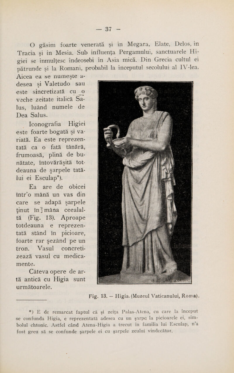 O gasim foarte venerata §i in Megara, Elate, Delos, in Tracia §i in Mesia. Sub influenza Pergamului, sanctuarele Hi- giei se inmul^esc indeosebi in Asia mica. Din Grecia cultul ei patrunde §i la Romani, probabil la inceputul secolului al IV-lea. Aicea ea se numeste a- desea si Valetudo sau este sincretizata cu _o veche zeitate italica Sa- lus, luand numele de Dea Salus. Iconografia Higiei este foarte bogata si va- riata. Ea este reprezen- tata ca o fata tanara, frumoasa, plina de bu- natate, intovarasita tot- deauna de sarpele tata- lui ei Esculap*). Ea are de obicei intr’o mana un vas din care se adapa sarpele tinut in ; mana ceealal- ta (Fig. 13). Aproape totdeauna e reprezen- tata stand in picioare, foarte rar sezand pe un tron. Vasul concreti- zeaza vasul cu medica- mente. Cateva opere de ar- ta antica cu Higia sunt urmatoarele. Fig. 13. — Higia. (Muzeul Vaticanului, Roma). *) E de remarcat faptul ca §i zei|:a Palas-Atena, cu care la inceput se confunda Higia, e reprezentata adesea cu un §arpq la picioarele ei, sim- bolul chtonic. Astfel cand Atena-Higia a trecut in familia lui Esculap, n a fost greu sa se confunde §arpele ei cu $arpele zeului vindccator.