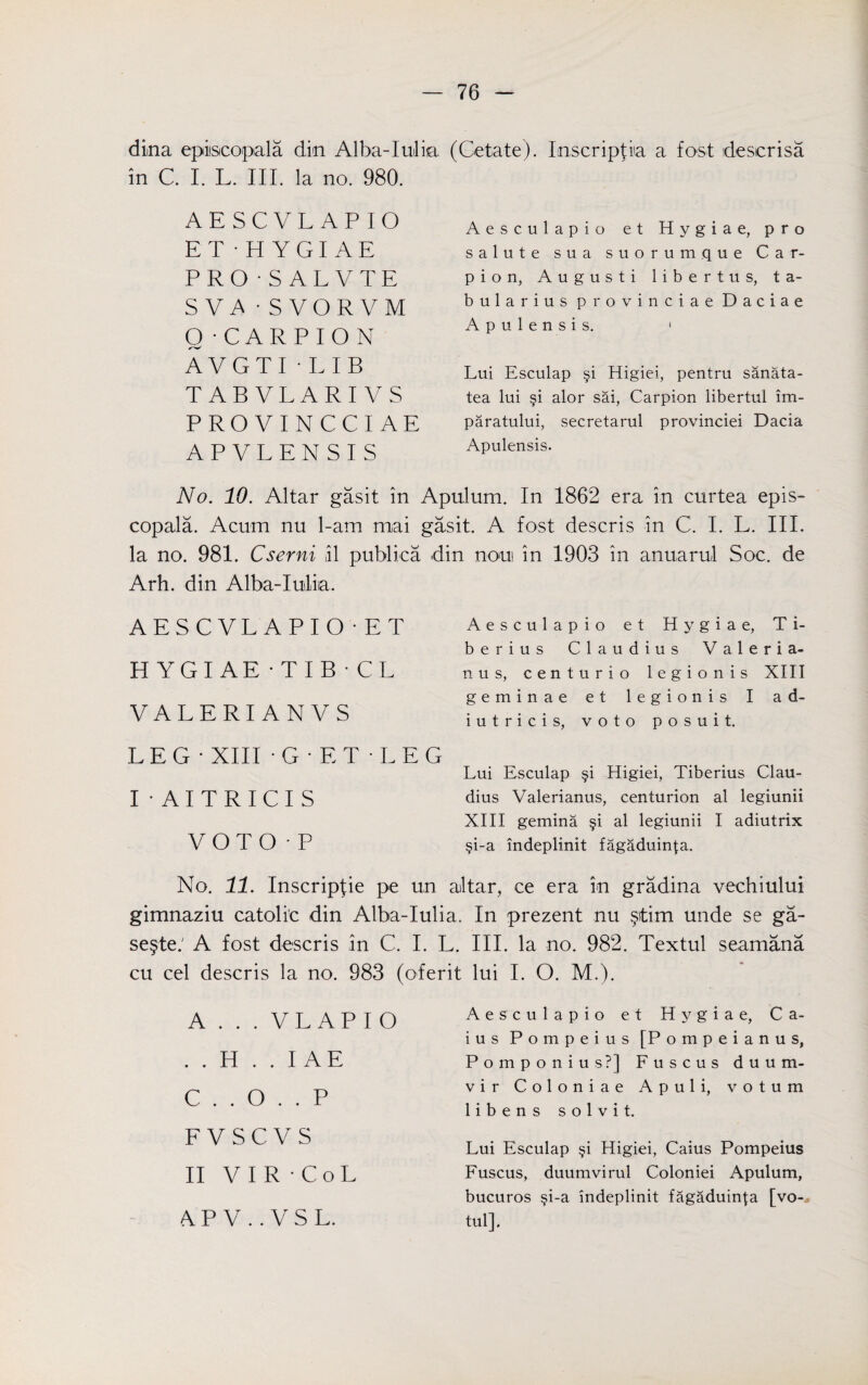 dina episcopal a din Alba-Iulia (Cetate). Inscripfia a fost descrisa in C. I. L. III. la no. 980. AESCVLAPIO ET-HYGIAE PRO 'SALVTE SVi\ - SVORVM 0 -CARPION AVGTI-LIB TABVLARIVS PRO VINCCIAE APVLENSIS Aesculapio et Hygiae, pro salute sua suorumque Car¬ pi o n, A u g u s t i 1 i b e r t u s, ta- bularius pro vinciae Daciae A p u 1 e n s i s. 1 Lui Esculap §i Higiei, pentru sanata- tea lui §i alor sai, Carpion libertul im- paratului, secretarul provinciei Dacia Apulensis. No. 10. Altar gasit in Apulum. In 1862 era in curtea epis- copala. Acum nu 1-am mai gasit. A fost descris in C. I. L. III. la no. 981. Cserni ,il publica din non in 1903 in anuarul Soc. de Arh. din Alba-Inliia. AESCVLAPIO AT HYGIAE -TIB • CL VALERIANVS LEG' XIII 'G'ET'LEG I-AITRICIS VOTO•P Aesculapio et Hygiae, Ti¬ berius Claudius Valeria- nus, centurio legionis XIII geminae et legionis I a d- iutricis, voto posuit. Lui Esculap §i Higiei, Tiberius Clau¬ dius Valerianus, centurion al legiunii XIII gemma §i al legiunii I adiutrix §i-a indeplinit fagaduin|a. No. 11. Inscripfie pe un altar, ce era in gradma vechiului gimnaziu catoli'c din Alba-Iulia. se§te.' A fost descris in C. I. L. cu cel descris la no. 983 (oferit A . . . VLAPIO . . H . . I AE C . . O . . P F V S C V S II VIR'CoL A P V .. V S L. In prezent nu §)tim unde se ga- III. la no. 982. Textul seamana lui I. O. M.). Aesculapio e t Hygiae, Ca- ius Pompeius [Pompeianus, Pomponius?] Fuscus duum¬ vir Coloniae Apuli, votum libens solvit. Lui Esculap §i Higiei, Caius Pompeius Fuscus, duumvirul Coloniei Apulum, bucuros $i-a indeplinit fagaduin{a [vo- tul].