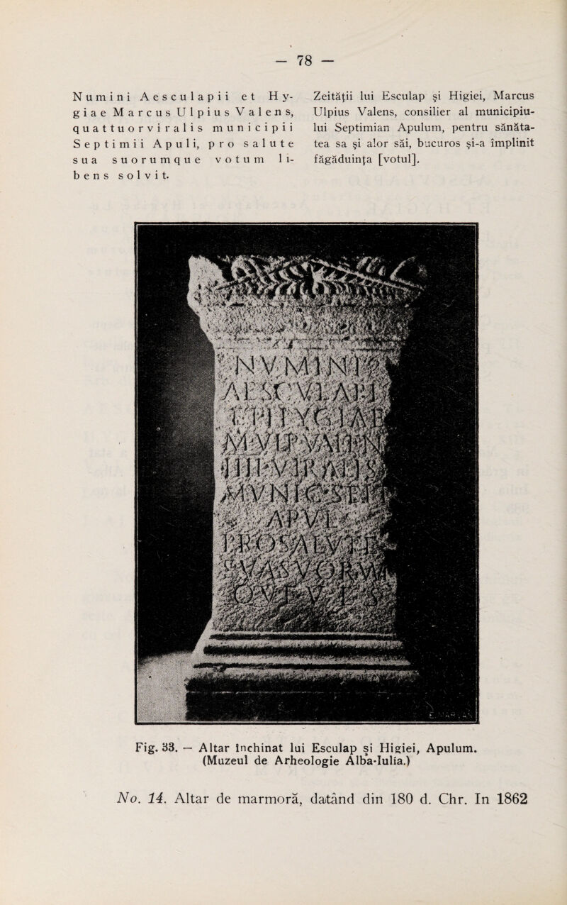 Numini Aesculapii et Hy- giae Marcus Ulpius Valens, quattuorviralis municipii Septimii Apuli, pro salute sua suorumque votum 1 1- bens solvit. Zeitapi lui Esculap §i Higiei, Marcus Ulpius Valens, consilier al municipiu- lui Septimian Apulum, pentru sanata- tea sa §i alor sai, bucuros §i-a implinit fagaduinja [votul]. Fig. 33. - Altar inchinat lui Esculap si Higiei, Apulum. (Muzeul de Arheologie Alba-Iulia.) No. 14. Altar de marmora, datand din 180 d. Chr. In 1862