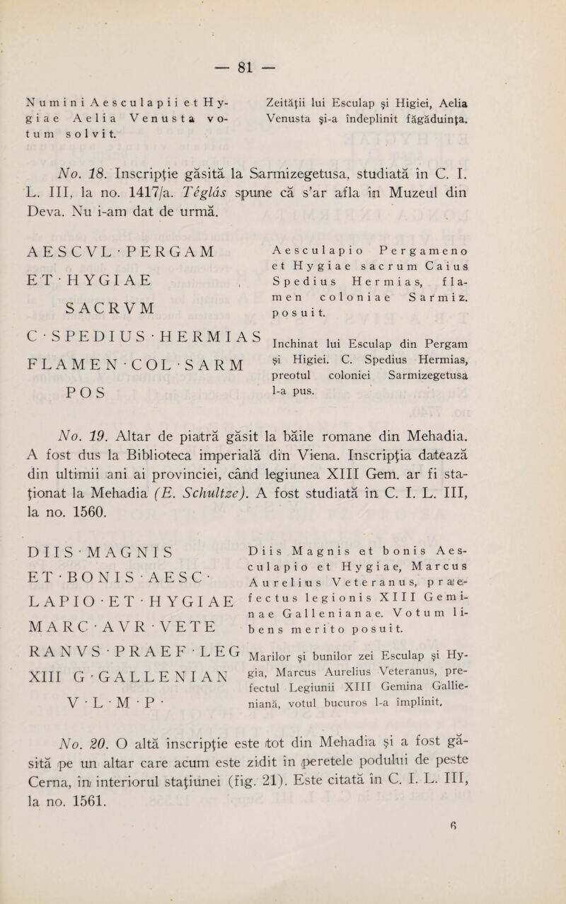 Numini Aesculapii et Hy- Zeitapi lui Esculap §i Higiei, Aelia giae Aelia Venusta vo- Venusta §i-a indeplinit fagaduinta. t u m solvit. No. 18. Inscripfie gasita la Sarmizegetusa, studiata in C. I. L. Ill, la no. 1417/a. Teglds spume ca s’ar afla in Muzeul din Deva. Nu i-am dat de urma. AESCVL•PERGAM ET- HYGIAE SACRVM C • SPEDIUS •HERMIAS FLAMEN -COL -S ARM POS Aesculapio Perga meno et Hygiae sacrum Caius Spedius Hermias, fla- men coloniae Sarmiz. p o s u i t. Inchinat lui Esculap din Pergam $i Higiei. C. Spedius Hermias, preotul coloniei Sarmizegetusa 1-a pus. No. 19. Altar de piatra gasit la bade romame din Mehadia. A fost dus la Biblioteca imperials din Viena. Inscripfia daiteaza din ultimii ani ai provinciei, camd lqgiunea XIII Gem. ar fi sta- {ionat la Mehadia (E. Schultze). A fost studiata in C. I. L. Ill, la no. 1560. DIIS'MAGNIS ET -BONIS • AESC- LAPIO -ET • HYGIAE MARC • A VR • VETE RAN VS • PRAEF - LEG XIII G-GALLENIAN V • L • M • P • Diis Magnis et bonis Aes¬ culapio et Hygiae, Marcus Aurelius Veteranus, prafe- fectus legionis XIII Gemi- nae Gallenianae. Votum li- bens merito posuit. Marilor §i bunilor zei Esculap §i Hy- gia, Marcus Aurelius Veteranus, pre- fectul Legiunii XIII Gemina Gallie- niana, votul bucuros 1-a implinit. No. 20. O alta inscripfie este ftot din Mehadia §i a fost ga¬ sita pe un altar care acum este zidit in peretele poduhti de peste Cerna, in interiorul stafiunei (fig. 21). Este citata. in C. I. L. Ill, la no. 1561.