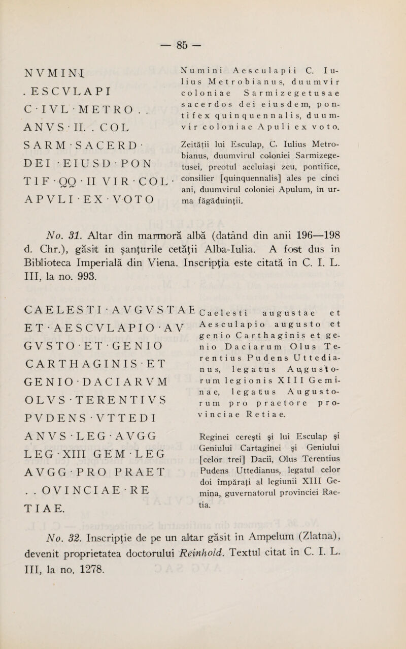 N VMINi .ESCVLAPI C • I VL - METRO . . AN VS ■ II. . COL S ARM - SACERD • DEI EIUSD PON T1F-QQ-II VI R • COL¬ AP VLI • EX • VOTO Numini Aesculapii C. I u- lius Metrobianus, duumvir coloniae Sarmizegetusae sacerdos dei eiusdem, p o n- tifex quinquennalis, duum¬ vir coloniae Apuli ex voto. Zeitapi lui Esculap, C. Iulius Metro¬ bianus, duumvirul coloniei Sarmizege- tusei, preotul aceluia§i zeu, pontifice, consider [quinquennalis] ales pe cinci ani, duumvirul coloniei Apulum, in ur- ma fagaduinpi. No. 31. Altar din marmora alba (datand din anii 196—198 d. Chr.), gasit in §anlurile cetapi Alba-Iulia. A fast dus in Biblioteca Imperials din Viena. Inscripjia este citata in C. I. L. Ill, la no. 993. CAELESTI • AVGVSTA ET • AESCVL APIO • A V GVS TO • ET • GE N I O CARTHAGINIS ET GENIO • D ACI AR VM OLVS - TERENTI VS PVDENS • VTTEDI A N V S -LEG-AVGG LEG -XIII GEM-LEG A VGG • PRO PRAET . . OVI NCI AE RE TIAE. ^ Caelesti augustae et Aesculapio augusto et genio Carthaginis et ge- nio Daciarum Olus Te- rentius Pudens Uttedia- nus, legatus Aujgusto- rum legionis XIII Gemi- nae, legatus August o- rum pro praetore pro- vine i a e Retiae. Reginei cere^ti §i lui Esculap $i Geniului Cartaginei §i Geniului [celor trei] Dacii, Olus Terentius Pudens Uttedianus, legatul celor doi imparap al legiunii XIII Ge- mina, guvernatorul provinciei Rae- tia. No. 32. Inscriplie de pe un altar gasit in Ampelum (Zlatna), devenit proprietatea doctorului Reinhold. Textul citat in C. I. L. Ill, la no. 1278.