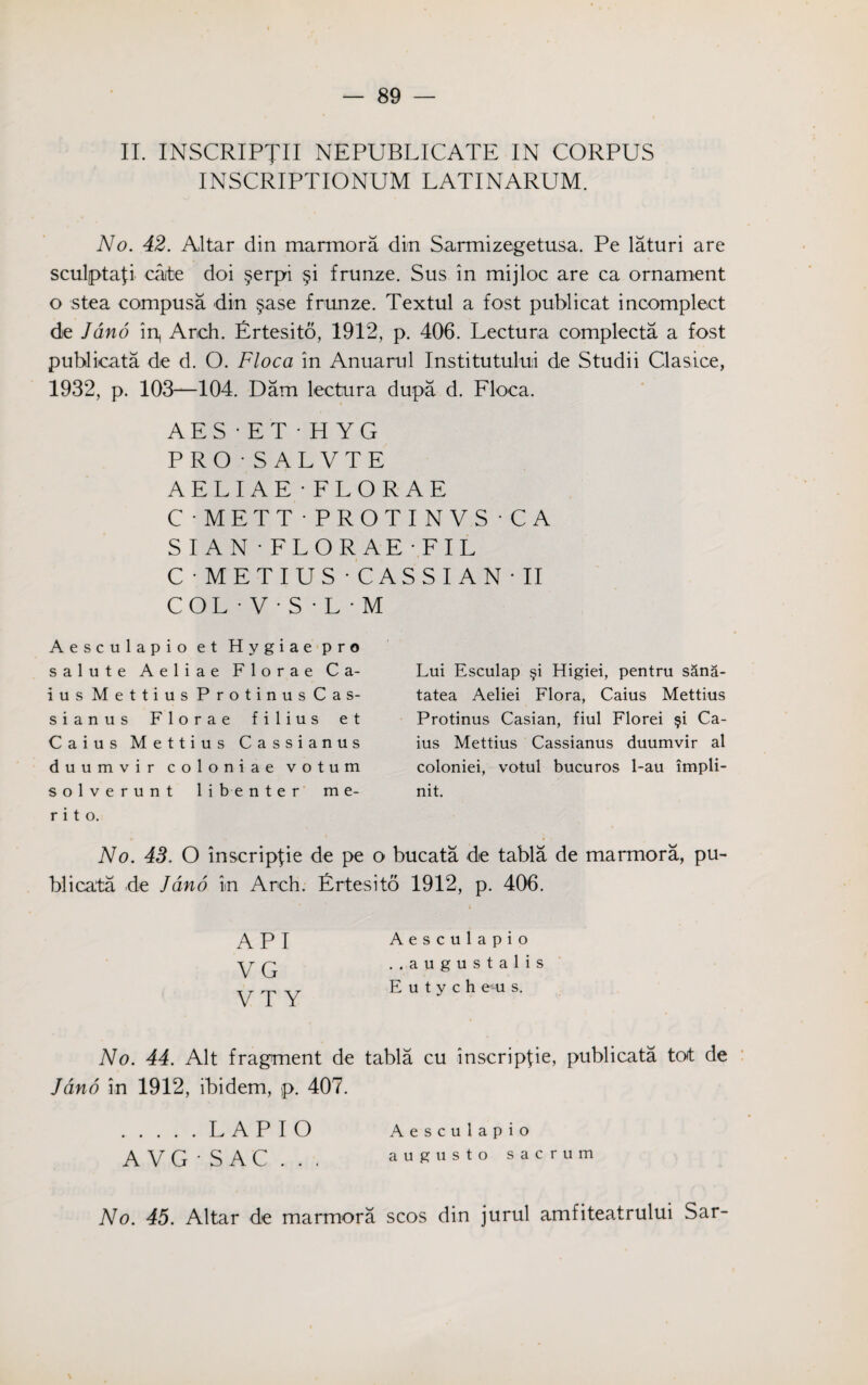 II. INSCRIPTII NEPUBLICATE IN CORPUS INSCRIPTIONUM LATINARUM. No. 42. Altar din marmora din Sarmizegetusa. Pe laturi are sculptafi cate doi $erpi §i frunze. Sus in mijloc are ca ornament o stea compusa din §ase frunze. Textul a fost publicat incomplect de Jano ip Arch. Ertesito, 1912, p. 406. Lectura complecta a fost publicata die d. O. Floca in Anuarul Institutului de Studii Clasice, 1932, p. 103—104. Dam lectura dupa d. Floca. AES • ET • H YG PRO-SAL VTE A E L I A E - FLORAE C-METT-PROTINVS-CA SIAN- FLORAE FIL C'METIUS - CASSIAN'II COL • V • S • L • M Aesculapio et Hygiae pro salute Aeliae Florae Ca- ius Mettius ProtinusCas- sianus Florae filius et Caius Mettius Cassianus duumvir coloniae votum solverunt li ben ter m e- r i t o. Lui Esculap §i Higiei, pentru sana- tatea Aeliei Flora, Caius Mettius Protinus Casian, fiul Florei §i Ca¬ ius Mettius Cassianus duumvir ai coloniei, votul bucuros 1-au impli- nit. No. 43. O inscripfie de pe o bucata de tabla de marmora, pu¬ blicata .de Jano in Arch. Ertesito 1912, p. 406. API VG VT Y Aesculapio ..augustalis E u t y c h e u s. No. 44. Alt fragment de tabla cu inscripfie, publicata tot de Jano in 1912, ibidem, p. 407. .LAPIO Aesculapio AVG-SAC... augusto sacrum No. 45. Altar de marmora scos din jurul amfiteatrului Sar-