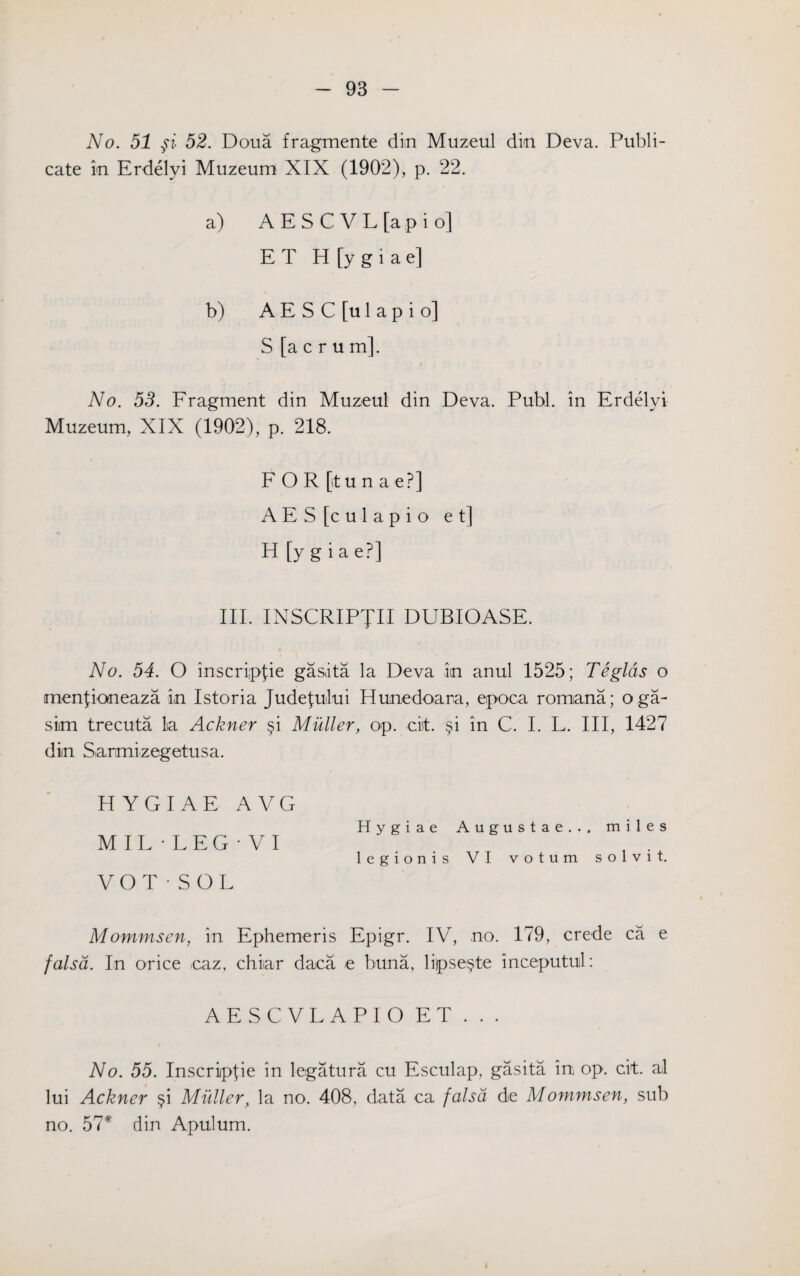 No. 51 fi 52. Doua fragmente dm Muzeul din Deva. Publi- cate in Erdelyi Muzeum XIX (1902), p. 22. a) A E S C V L [a p i o] E T H [y g i a el b) A E S C [u 1 a p i o] S [acrum], No. 53. Fragment din Muzeul din Deva. Publ. in Erdelyi Muzeum, XIX (1902), p. 218. FOR [itunae?] AES [culapio e t] H [y g i a e?] III. INSCRIPTII DUBIOASE. No. 54. O inscriplie gasita la Deva in anul 1525; Teglds o menjioneaza in Istoria JudeJului Hunedoara, epoca romana; oga- siim trecuta la Ackner §i Muller, op. cist. §i in C. I. L. Ill, 1427 din Sarmizegetusa. H YGI AE A VG Hygiae Augustae... miles M IL • L E G • V I legionis VI votum solvit. VOT • SOL Mommsen, in Ephemeris Epigr. IV, no. 179, crede ca e falsa. In orice caz, chiar daca e buna, li|pse§te inceputul: AESCVLAPIO E T . . . No. 55. Inscriippe in legatura cu Esculap, gasita in op. cit. al lui Ackner §i Muller, la no. 408, data ca falsa de Mommsen, sub no. 57* din Apulum. i
