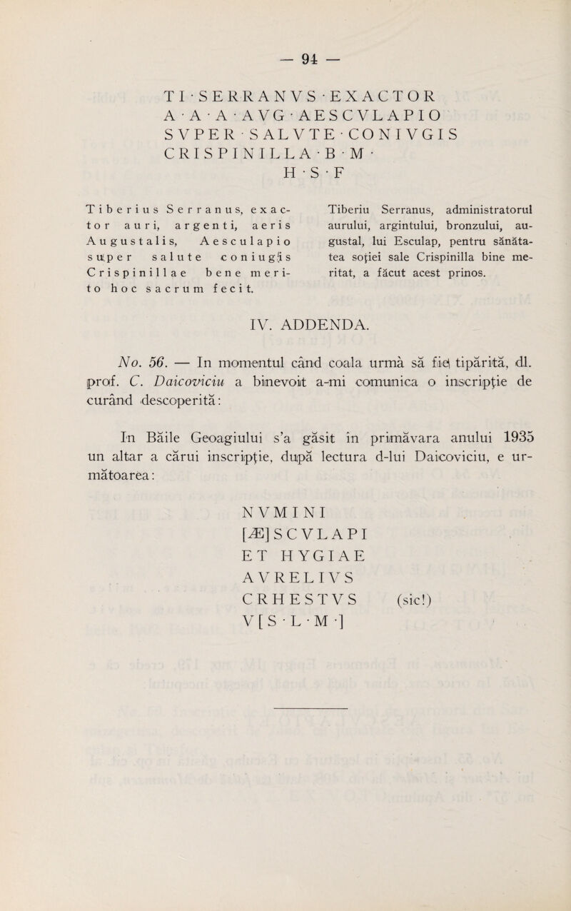 TISERRANVS EXACTOR A A A AVG'AESCVLAPIO SVPER • SALVTE CONIVGIS CRISPINILLA'B M • H • S • F Tiberius Serranus, exac¬ tor auri, argent i, aeris Augustalis, Aesculapio super salute coniug'is Crispinillae bene meri- to hoc sacrum fecit. Tiberiu Serranus, administratorul aurului, argintului, bronzului, au- gustal, lui Esculap, pentru sanata- tea sopiei sale Crispinilla bine me- ritat, a facut acest prinos. IV. ADDENDA. No. 56. — In momentul cand coala urma sa file! tiparita, dl. prof. C. Daicoviciu a biinevoiit a-mi comitnica o inscripfie de curand descoperita: In Bade Geoagiului s’a gasit in primavara anului 1935 un altar a carui inscripfie, dupa lectura d-lui Daicoviciu, e ur¬ ma toarea: NVMINI [^]SCVLAPI ET HYGIAE A V R E L I V S CRH E ST VS (sic!) V [ S • L • M •]