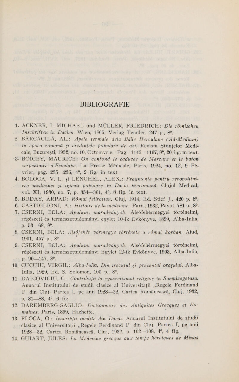 BIBLIOGRAFIE 1. ACKNER, I. MICHAEL und MULLER, FRIEDRICH: Die romischen lnschriften in Dacien. Wien, 1865, Verlag Tendler. 247 p., 8°. 2. BARCACILA, AL.: Apele termale dela Baile Herculane (Ad-Mediam) in epoca romand credintele popidare de azi. Revista ^tiin^elor Medi- cale, Bucure§ti, 1932, no. 10, Octomvrie. Pag. 1142—1167, 8°, 20 fig. in text. 3. BOIGEY, MAURICE: On confond le caducee de Mercure et le baton serpentaire d’Esculape. La Presse Medicale, Paris, 1924, no. 12, 9 F6- vrier, pag. 235—236, 4°, 2 fig. in text. 4. BOLOGA, V. L. §i LENGHEL, ALEX.: Fragmente pentru reconstitui- rea medicinei $i igienii populare in Dacia preromana. Clujul Medical, vol. XI, 1930, no. 7, p. 354—361, 4°, 8 fig. in text. 5. BUD AY, ARPAD: Romai felirattan. Cluj, 1914, Ed. Stief J., 420 p. 8°. 6. CASTIGLIONI, A.: Histoire de la medecine. Paris, 1932, Payot, 781 p., 8°. 7. CSERNI, BELA: Apulumi maradvdnyok. Alsofehermegyei tortenelmi, regeszeti es termeszettudomanyi egylet 10-ik Evkonyve. 1899, Alba-Iulia, p. 53—68, 8°. 8. CSERNI, BELA: Alsofeher varmegye tortenete a romai korban. Aiud, 1901, 457 p, 8°. 9. CSERNI, BELA: Apulumi maradvdnyok. Alsofehermegyei tortenelmi, regeszeti es termeszettudomanyi Egylet 12-ik Evkonyve. 1903, Alba-Iulia, p. 90—147, 8°. 10. CUCUIU, VIRGIL: Alba-Iulia. Din trecutul si prezentul ora§ului. Alba- Iulia, 1929, Ed. S. Solomon, 100 p., 8°. 11. DAICOVICIU, C.: Contribufii la syncretismul religios in Sarmizegetusa. Anuarul Institutului de studii clasice al Universitalii ,,Regele Ferdinand 1“ din Cluj. Partea I, pe anii 1928—32, Cartea Romaneasca, Cluj, 1932, p. 81—88, 4°, 6 fig. 12. DAREMBERG-SAGLIO: Dictionnairc des Antiquites Grecques et Ro- maines. Paris, 1899, Hachette, 13. FLOCA, O.: Inscripfii inedite din Dacia. Anuarul Institutului de studii clasice al Universitafii ,,Regele Ferdinand 1“ din Cluj. Partea I, pe anii 1928—32, Cartea Romaneasca, Cluj, 1932, p. 102—108, 4°, 4 fig. 14. GUIART, JULES: La Medecine grecque aux temps heroiques de Minos