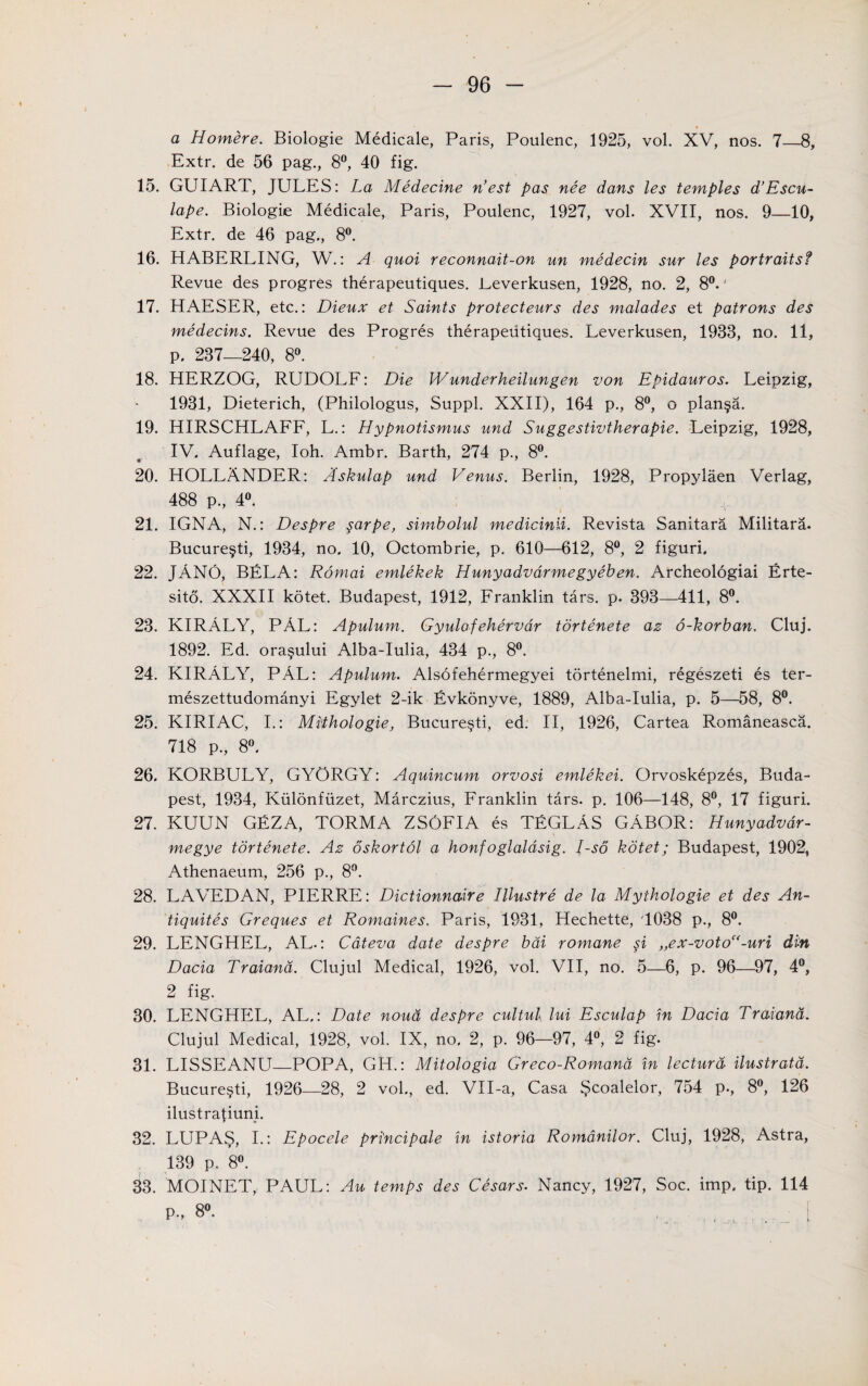 a Homere. Biologie Medicale, Paris, Poulenc, 1925, vol. XV, nos. 7—8, Extr. de 56 pag., 8°, 40 fig. 15. GUIART, JULES: La Medecine Vest pas nee dans les temples d’Escu- lape. Biologie Medicale, Paris, Poulenc, 1927, vol. XVII, nos. 9—10, Extr. de 46 pag., 8°. 16. HABERLING, W.: A quoi reconnait-on un medecin sur les portraitsf Revue des progres therapeutiques. Leverkusen, 1928, no. 2, 8°.' 17. HAESER, etc.: Dieux et Saints protecteurs des malades et patrons des medecins. Revue des Progres therapeutiques. Leverkusen, 1933, no. 11, p. 237—240, 8°. 18. HERZOG, RUDOLF: Die Wunderheilungen von Epidauros. Leipzig, 1931, Dieterich, (Philologus, Suppl. XXII), 164 p., 8°, o plan§a. 19. HIRSCHLAFF, L.: Hypnotismus und Suggestivtherapie. Leipzig, 1928, IV. Auflage, Ioh. Ambr. Barth, 274 p., 8°. 20. HOLLANDER: Askulap und Venus. Berlin, 1928, Propylaen Verlag, 488 p., 4°. ^ 21. IGNA, N.: Despre sarpe, simbolul medicinii. Revista Sanitara Militara. Bucure§ti, 1934, no, 10, Octombrie, p. 610—612, 8°, 2 figuri, 22. JANO, BELA: Romai emlekek Hunyadvdrmegyeben. Archeologiai Erte- sito. XXXII kotet. Budapest, 1912, Franklin tars. p. 393—411, 8°. 23. KIRALY, PAL: Apulum. Gyulofehervar tortenete az o-korban. Cluj. 1892. Ed. ora§ului Alba-Iulia, 434 p., 8°. 24. KIRALY, PAL: Apulum. Alsofehermegyei tortenelmi, regeszeti es ter- meszettudomanyi Egylet 2-ik Evkonyve, 1889, Alba-Iulia, p. 5—58, 8°. 25. KIRIAC, I.: Mithologie, Bucure§ti, ed. II, 1926, Cartea Romaneasca. 718 p., 8°. 26. KORBULY, GYORGY: Aquincum orvosi emlekei. Orvoskepzes, Buda¬ pest, 1934, Kiilonfuzet, Marczius, Franklin tars. p. 106—148, 8°, 17 figuri. 27. KUUN GEZA, TORMA ZS6FIA es TEGLAS GABOR: Hunyadvdr- megye tortenete. Az oskortol a honfoglaldsig. I-so kdtet; Budapest, 1902, Athenaeum, 256 p., 8°. 28. LAVEDAN, PIERRE: Dictionnaire Illustre de la Mythologie et des An- tiquites Greques et Romaines. Paris, 1931, Hechette, '1038 p., 8°. 29. LENGHEL, AL.: Cdteva date despre bdi romane si „ex-votoC(-uri din Dacia Traiand. Clujul Medical, 1926, vol. VII, no. 5—6, p. 96—97, 4°, 2 fig. 30. LENGHEL, AL.: Date noud despre cultul lui Esculap in Dacia Traiand. Clujul Medical, 1928, vol. IX, no, 2, p. 96—97, 4°, 2 fig. 31. LISSEANU—POPA, GH.: Mitologia Greco-Romand in lecturd ilustratd. Bucure§ti, 1926—28, 2 vol., ed. VH-a, Casa Scoalelor, 754 p., 8°, 126 ilustra^mni. 32. LUPAS, I.: Epocele pri'ncipale in istoria Romdnilor. Cluj, 1928, Astra, 139 p. 8°. 33. MOINET, PAUL: Au temps des Cesars. Nancy, 1927, Soc. imp. tip. 114 P-, 8°.