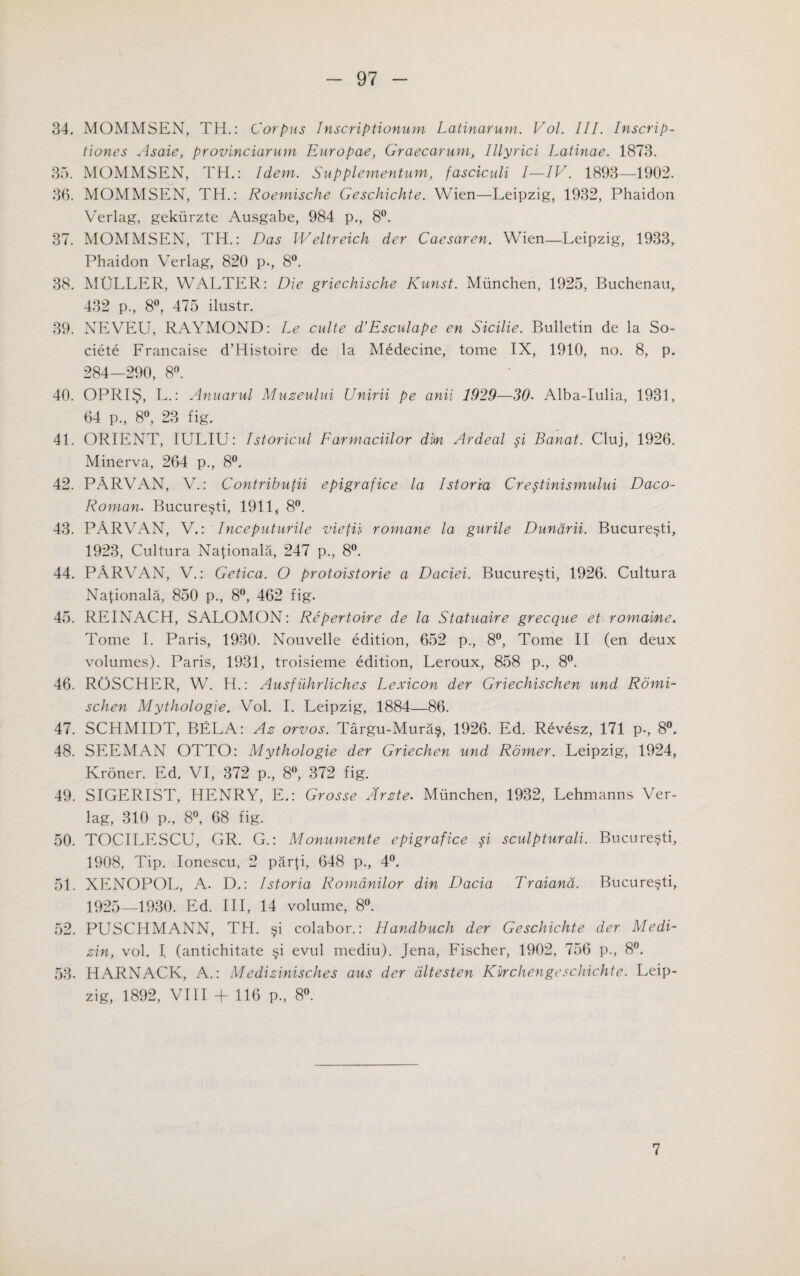 34. MOMMSEN, TH.: Corpus Inscriptionum Latinarum. Vol. III. Inscrip- tiones Asaie, provinciarmn Europae, Graecarum, Illyrici Latinae. 1873. 35. MOMMSEN, TH.: Idem. Supplementum, fasciculi I—IV. 1893—1902. 36. MOMMSEN, TH.: Roemische Geschichte. Wien—Leipzig, 1932, Phaidon Verlag, gekiirzte Ausgabe, 984 p., 8°. 37. MOMMSEN, TH.: Das IVeltreich der Caesaren. Wien—Leipzig, 1933, Phaidon Verlag, 820 p., 8°. 38. MULLER, WALTER: Die griechische Kunst. Miinchen, 1925, Buchenau, 432 p., 8°, 475 ilustr. 39. NEVEU, RAYMOND: Le culte d’Esculape en Sicilie. Bulletin de la So- ciete Francaise d’Histoire de la M£decine, tome IX, 1910, no. 8, p. 284—290, 8°. 40. OPRIS, L.: Anuarul Muzeului Unirii pe anii 1929—30. Alba-Iulia, 1931, 64 p., 8°, 23 fig. 41. ORIENT, IULIU: Istoricul Farmaciilor dim Ardeal si Banat. Cluj, 1926. Minerva, 264 p., 8°. 42. PARVAN, V.: Contributii epigrafice la I storm Crestinismului Daco- Roman. Bucuresti, 1911* 8°. 43. PARVAN, V.: Inceputurile vietii romane la gurile Dundrii. Bucuresti, 1923, Cultura Naponala, 247 p., 8°. 44. PARVAN, V.: Getica. O protoistorie a Daciei. Bucuresti, 1926. Cultura Nafionala, 850 p., 8°, 462 fig. 45. REINACH, SALOMON: Repertoire de la Statuaire grecque et romaine. Tome I. Paris, 1930. Nouvelle edition, 652 p., 8°, Tome II (en deux volumes). Paris, 1931, troisieme edition, Leroux, 858 p., 8°. 46. ROSCHER, W. H.: Ausfiihrliches Lexicon der Griechischen und Romi- schen Mythologie. Vol. I. Leipzig, 1884—86. 47. SCHMIDT, BELA: Az orvos. Targu-Mura§, 1926. Ed. Revesz, 171 p., 8°. 48. SEEMAN OTTO: Mythologie der Griechen und Romer. Leipzig, 1924, Kroner. Ed. VI, 372 p., 8°, 372 fig. 49. SIGERIST, HENRY, E.: Grosse Arzte. Miinchen, 1932, Lehmanns Ver¬ lag, 310 p., 8°, 68 fig. 50. TOCILESCU, GR. G.: Monumente epigrafice si sculpturali. Bucuresti, 1908, Tip. Ionescu, 2 parp, 648 p., 4°. 51. XENOPOL, A. D.: Istoria Romdnilor din Dacia Traiand. Bucuresti, 1925—1930. Ed. Ill, 14 volume, 8°. 52. PUSCHMANN, TH. §i colabor.: Handbuch der Geschichte der Medi- zin, vol. I (antichitate §i evul mediu). Jena, Fischer, 1902, 756 p., 8°. 53. HARNACK, A.: Medizinisches aus der dltesten Kvrchengeschichte. Leip¬ zig, 1892, VIII + 116 p., 8°. 7