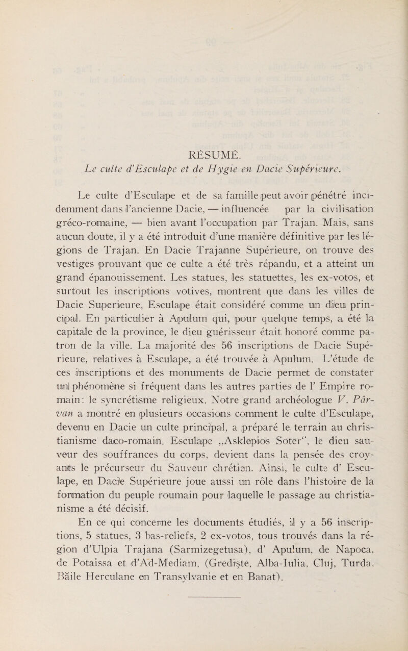 RESUME. Le culte d’Esculape et de Hygie en Dacie Superieure. Le culte d'Esculape et de sa f ami lie peut avoir penetre inci- demment dans i’ancienne Dacie, — inf luencee par la civilisation greco-romaine, — bien avanit l’oecupation par Trajan. Mais, sans aucun doute, il y a ete introduit dune maniere definitive par les le¬ gions de Trajan. En Dacie Trajanne Superieure, on trouve des vestiges prouvant que ce culte a ete tres repandu, et a atteint un grand epanouissement. Les statues, les statuettes, les ex-votos, et surtout les inscriptions votives, montrent que dans les villes de Dacie Superieure, Esculape etait considere comme un diem prin¬ cipal. En particular a Apulum qui, pour quelque temps, a ete la capitale de la province, le dieu guerisseur etait honore comme pa¬ tron de la ville. La majonite des 56 inscriptions de Dacie Supe¬ rieure, relatives a Esculape, a ete trouvee a Apulum. L’etude de ces inscriptions et des monuments de Dacie permeit de constater uni pbenomene si frequent dans les autres parties de 1’ Empire ro- main: le syncretisme religieux. Notre grand archeologue V. Par- van a montre en plusieurs occasions comment le culte d’Esculape, deveinu en Dacie un culte principal, a prepare R terrain au chris- tianisme daco-romaiin. Esculape ,,Asklepk>s Soter4*, le dieu sau- veur des souffranees du corps, devient dans la pensee des croy- ants le precurseur du Sauveur chretiem. Ainsi, le culte d’ Escu¬ lape, en Dacie Superieure joue aussi un role dans rhistoire de la formation du peuple roumain pour laquelle le passage au christia- nisme a ete decisif. En ce qui concerne les documents etudies, il y a 56 inscrip¬ tions, 5 statues, 3 bas-reliefs, 2 ex-votos, tous trouves dans la re¬ gion d’Ulpia Trajana (Sarmizegetusa), d’ Apulum, de Napoca, de Potaissa et d’Ad-Mediam, (Grediste, Alba-Iulia, Cluj, Turda. liaile Herculane en Transylvanie et en Banat).