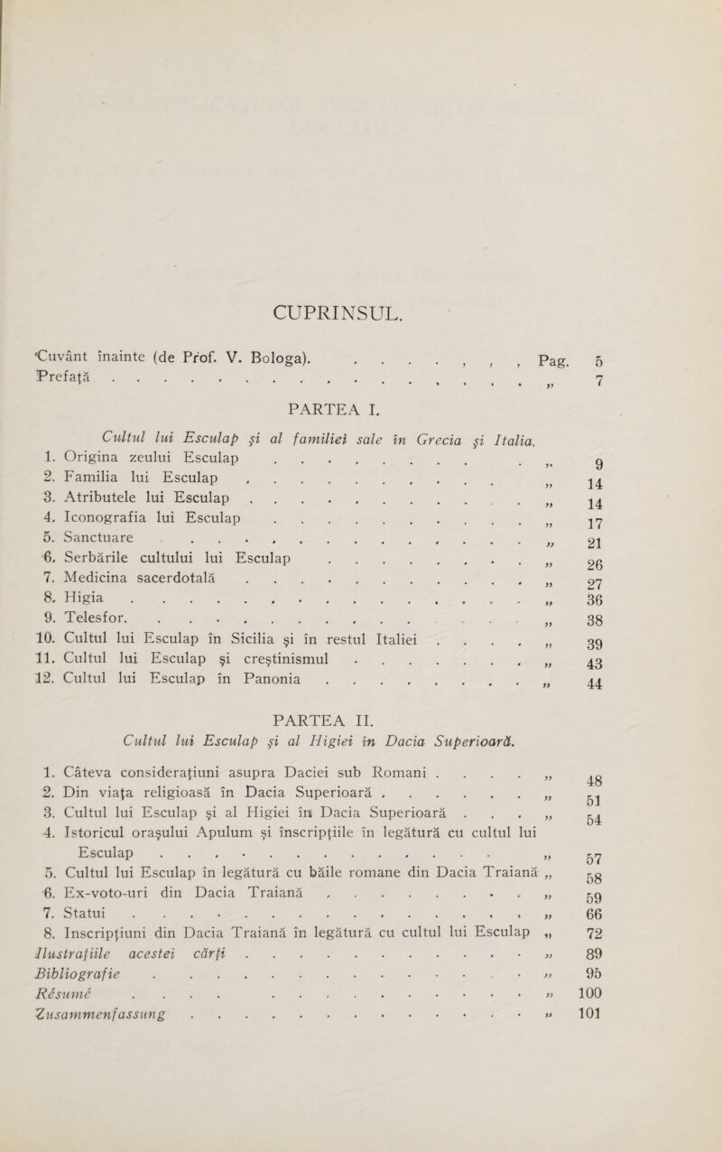 CUPRINSUL. •Cuvant inainte (de Prof. V. Bologa). Prefata ........ PARTEA I. Pag. Cultul lui Esculap §i al familiel sale in Grecia §i Italia. 1. Origina zeului Esculap .. 2. Familia lui Esculap. 3. Atributele lui Esculap. 4. Iconografia lui Esculap. 5. Sanctuare .. 6. Serbarile cultului lui Esculap . 7. Medicina sacerdotala .. 8. Higia.. 9. Telesfor. . .. 10. Cultul lui Esculap in Sicilia §i in restul Italiei .... 11. Cultul lui Esculap §i cre§tinismul .. 12. Cultul lui Esculap in Panonia. PARTEA II. Cultul lui Esculap si al Higiei in Dacia Superioard. 1. Cateva consideration asupra Daciei sub Romani „ 2. Din viafa religioasa in Dacia Superioara.„ 3. Cultul lui Esculap §i al Higiei ini Dacia Superioara „ 4. Istoricul ora§ului Apulum §i inscriptiile in legatura cu cultul lui Esculap .. „ 5. Cultul lui Esculap in legatura cu baile romane din Dacia Traiana „ 6. Ex-voto-uri din Dacia Traiana. „ 7. Statui . „ 8. Inscripfiuni din Dacia Traiana in legatura cu cultul lui Esculap „ Jlustrafiile acestei cdrfi.. Bibliografie .. ^ Resume .... .. Zusammenfassung..
